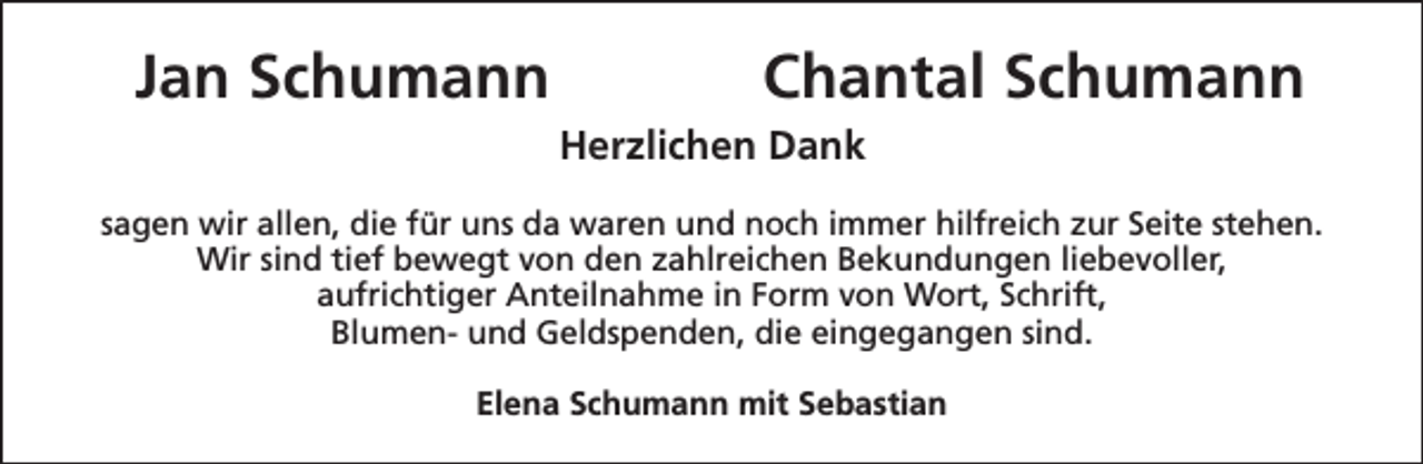 <p>Jan Schumann</p><p>Chantal Schumann<br />Herzlichen Dank</p><p>sagen wir allen, die für uns da waren und noch immer hilfreich zur Seite stehen.<br />Wir sind tief bewegt von den zahlreichen Bekundungen liebevoller,<br />aufrichtiger Anteilnahme in Form von Wort, Schrift,<br />Blumen- und Geldspenden, die eingegangen sind.<br />Elena Schumann mit Sebastian</p>