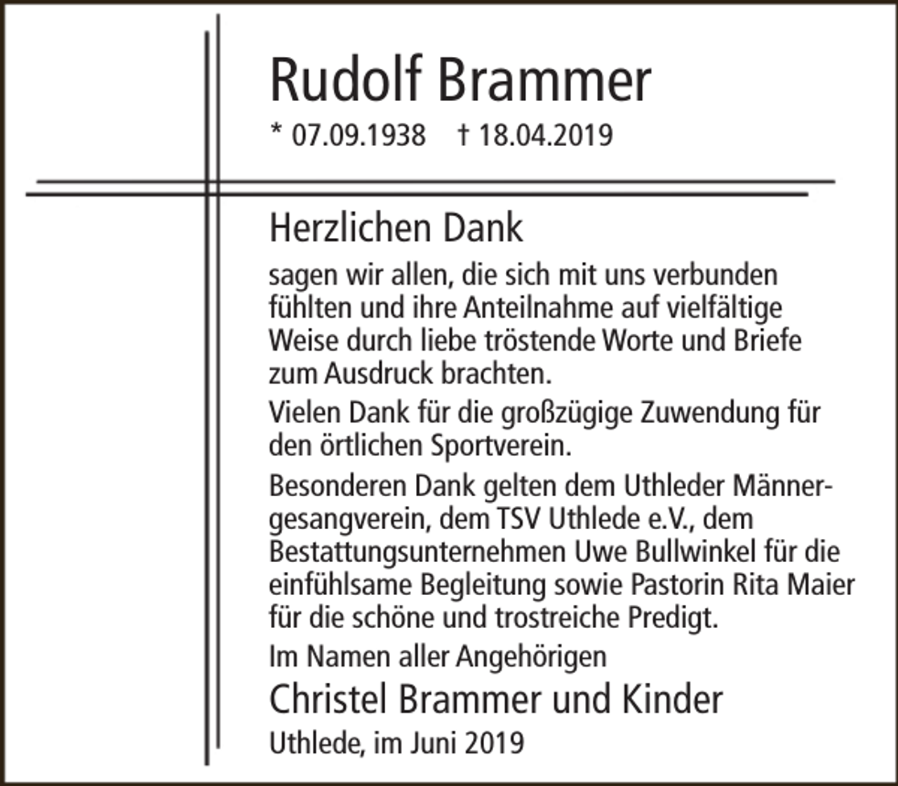 <p>Rudolf Brammer<br />* 07.09.1938 † 18.04.2019</p><p>Herzlichen Dank</p><p>sagen wir allen, die sich mit uns verbunden<br />fühlten und ihre Anteilnahme auf vielfältige<br />Weise durch liebe tröstende Worte und Briefe<br />zum Ausdruck brachten.<br />Vielen Dank für die großzügige Zuwendung für<br />den örtlichen Sportverein.<br />Besonderen Dank gelten dem Uthleder Männergesangverein, dem TSV Uthlede e.V., dem<br />Bestattungsunternehmen Uwe Bullwinkel für die<br />einfühlsame Begleitung sowie Pastorin Rita Maier<br />für die schöne und trostreiche Predigt.<br />Im Namen aller Angehörigen</p><p>Christel Brammer und Kinder<br />Uthlede, im Juni 2019</p>