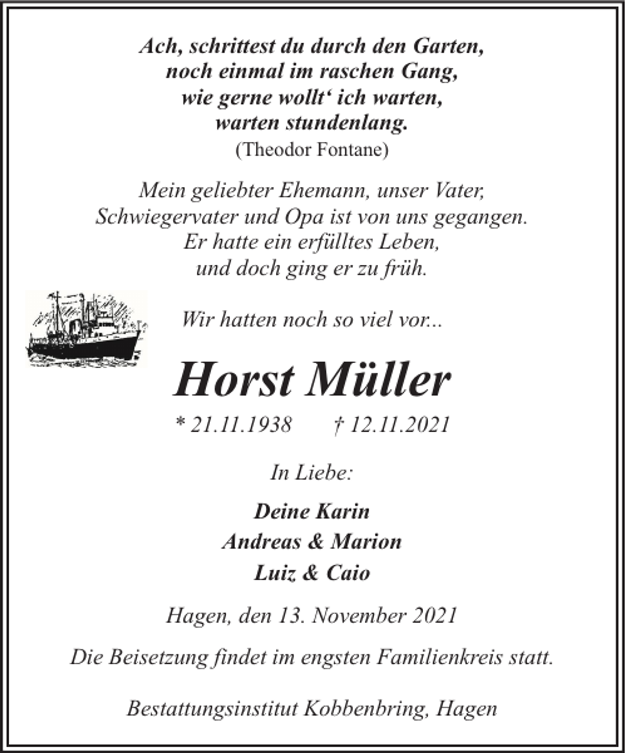 <p>Ach, schrittest du durch den Garten,<br />noch einmal im raschen Gang,<br />wie gerne wollt‘ ich warten,<br />warten stundenlang.<br />(Theodor Fontane)</p><p>Mein geliebter Ehemann, unser Vater,<br />Schwiegervater und Opa ist von uns gegangen.<br />Er hatte ein erfülltes Leben,<br />und doch ging er zu früh.<br />Wir hatten noch so viel vor...</p><p>Horst Müller</p><p>* 21.11.1938</p><p>† 12.11.2021</p><p>In Liebe:<br />Deine Karin<br />Andreas &amp; Marion<br />Luiz &amp; Caio<br />Hagen, den 13. November 2021<br />Die Beisetzung findet im engsten Familienkreis statt.<br />Bestattungsinstitut Kobbenbring, Hagen</p>