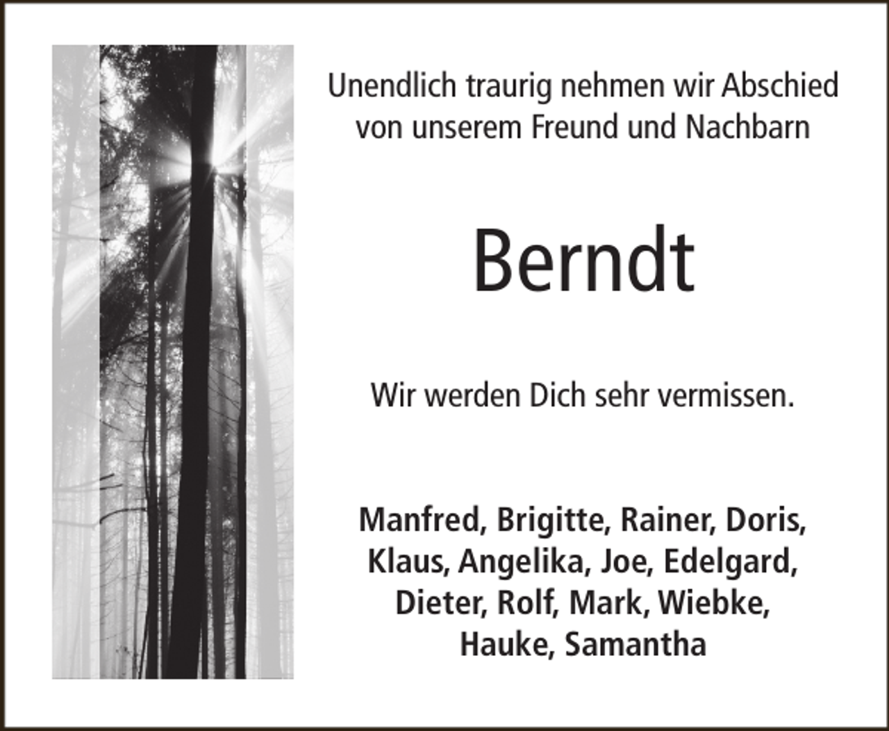 <p>Unendlich traurig nehmen wir Abschied<br />von unserem Freund und Nachbarn</p><p>Berndt<br />Wir werden Dich sehr vermissen.<br />Manfred, Brigitte, Rainer, Doris,<br />Klaus, Angelika, Joe, Edelgard,<br />Dieter, Rolf, Mark, Wiebke,<br />Hauke, Samantha</p>