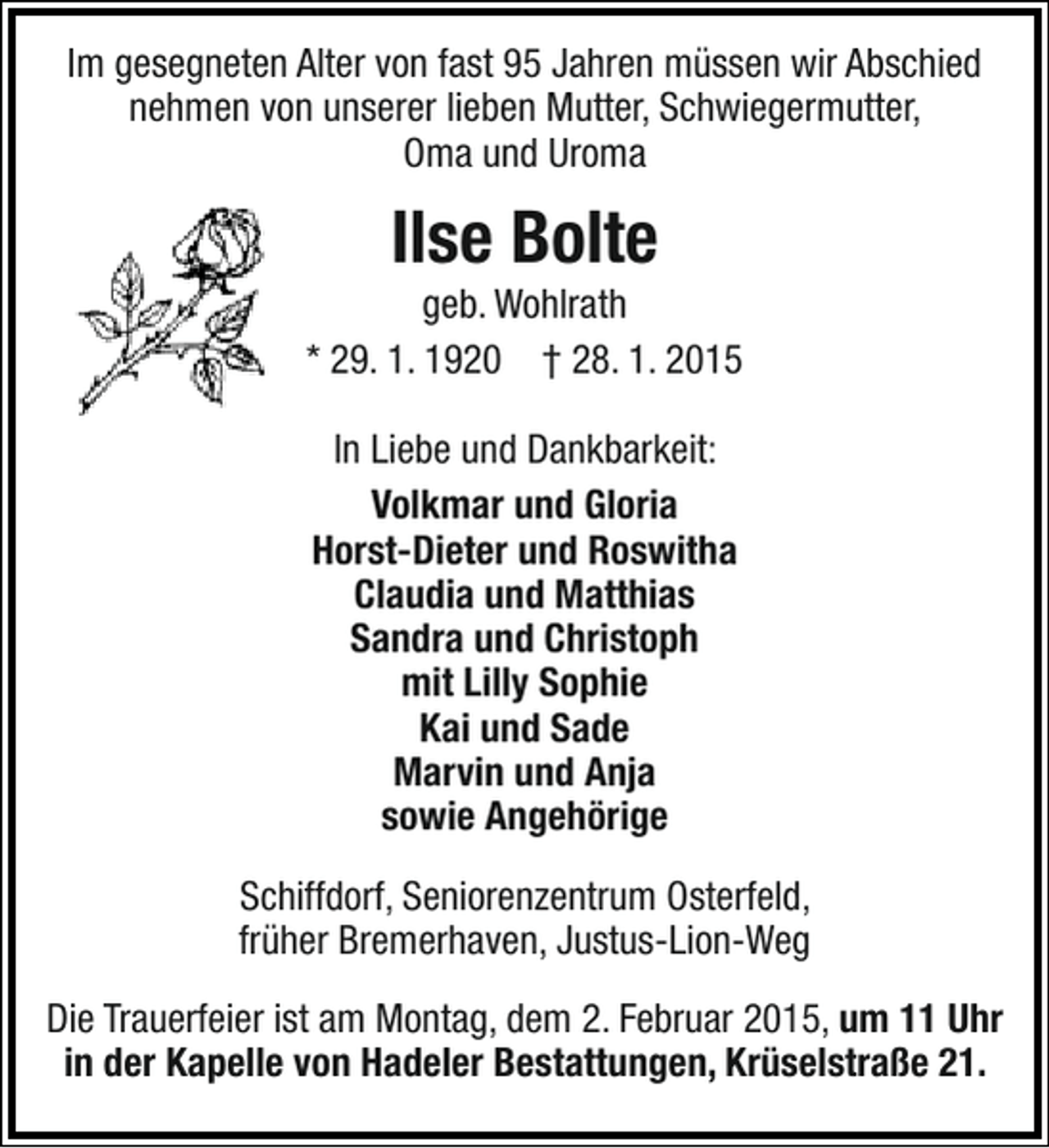 <p>Im gesegneten Alter von fast 95 Jahren müssen wir Abschied<br />nehmen von unserer lieben Mutter, Schwiegermutter,<br />Oma und Uroma</p><p>Ilse Bolte</p><p>geb. Wohlrath<br />* 29. 1. 1920 † 28. 1. 2015<br />In Liebe und Dankbarkeit:<br />Volkmar und Gloria<br />Horst-Dieter und Roswitha<br />Claudia und Matthias<br />Sandra und Christoph<br />mit Lilly Sophie<br />Kai und Sade<br />Marvin und Anja<br />sowie Angehörige<br />Schiffdorf, Seniorenzentrum Osterfeld,<br />früher Bremerhaven, Justus-Lion-Weg<br />Die Trauerfeier ist am Montag, dem 2. Februar 2015, um 11 Uhr<br />in der Kapelle von Hadeler Bestattungen, Krüselstraße 21.</p>