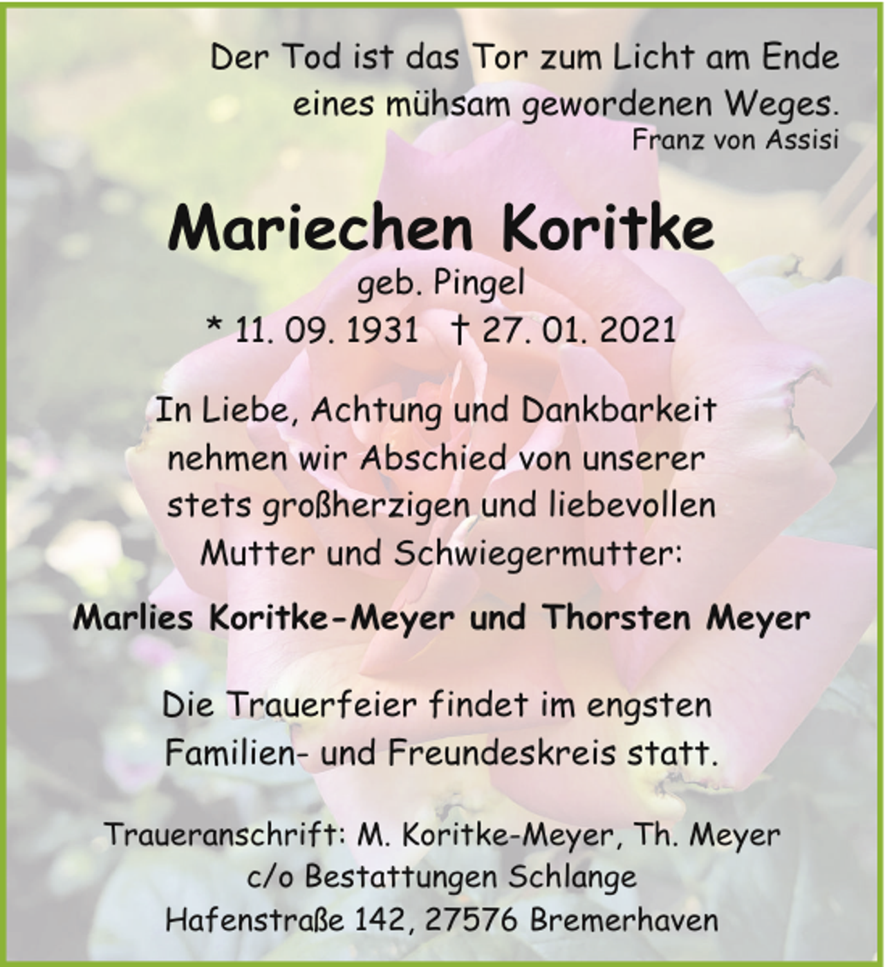 <p>Der Tod ist das Tor zum Licht am Ende<br />eines mühsam gewordenen Weges.<br />Franz von Assisi</p><p>Mariechen Koritke<br />geb. Pingel<br />* 11. 09. 1931 † 27. 01. 2021</p><p>In Liebe, Achtung und Dankbarkeit<br />nehmen wir Abschied von unserer<br />stets großherzigen und liebevollen<br />Mutter und Schwiegermutter:<br />Marlies Koritke-Meyer und Thorsten Meyer<br />Die Trauerfeier findet im engsten<br />Familien- und Freundeskreis statt.<br />Traueranschrift: M. Koritke-Meyer, Th. Meyer<br />c/o Bestattungen Schlange<br />Hafenstraße 142, 27576 Bremerhaven</p>