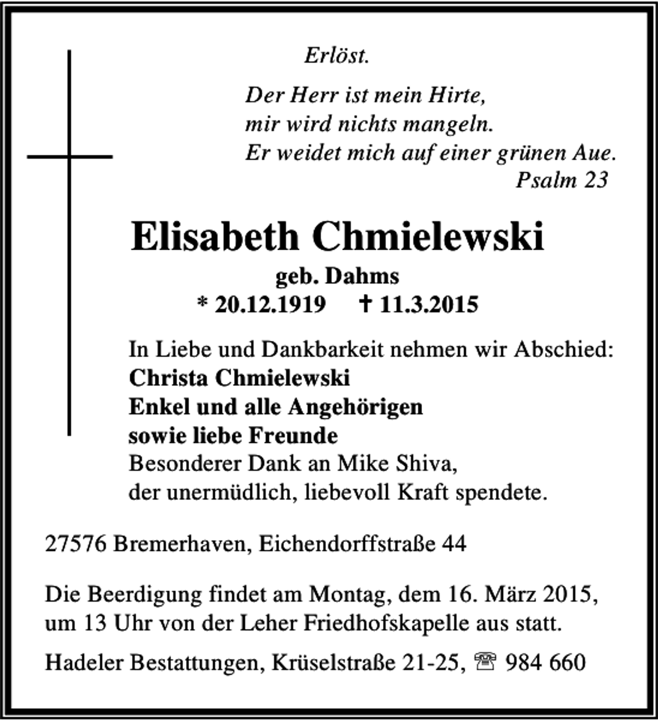 <p>Erlöst.<br />Der Herr ist mein Hirte,<br />mir wird nichts mangeln.<br />Er weidet mich auf einer grünen Aue.<br />Psalm 23</p><p>Elisabeth Chmielewski<br />geb. Dahms<br />* 20.12.1919 B 11.3.2015</p><p>In Liebe und Dankbarkeit nehmen wir Abschied:<br />Christa Chmielewski<br />Enkel und alle Angehörigen<br />sowie liebe Freunde<br />Besonderer Dank an Mike Shiva,<br />der unermüdlich, liebevoll Kraft spendete.<br />27576 Bremerhaven, Eichendorffstraße 44<br />Die Beerdigung findet am Montag, dem 16. März 2015,<br />um 13 Uhr von der Leher Friedhofskapelle aus statt.<br />Hadeler Bestattungen, Krüselstraße 21-25, ℡ 984 660</p>