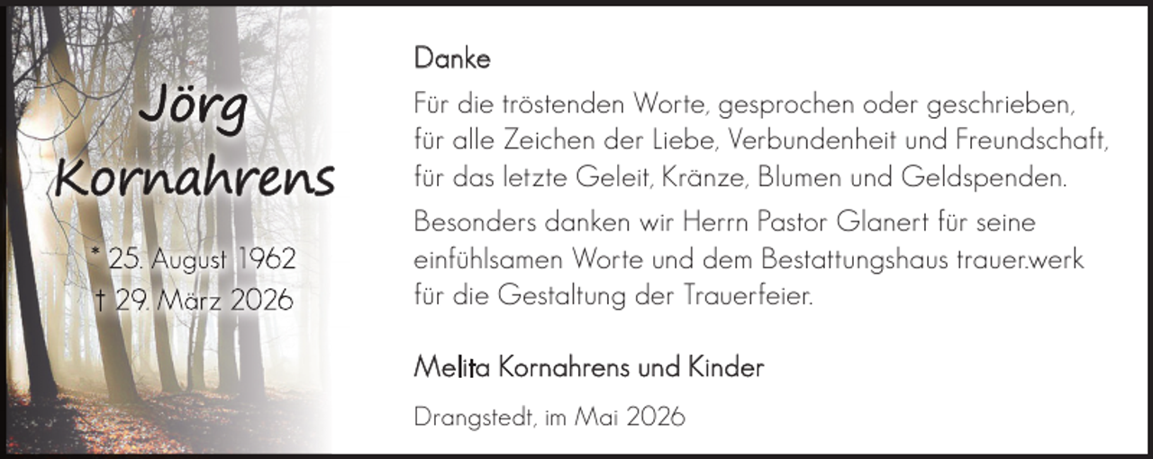 <p>Danke<br />Für die tröstenden Worte, gesprochen oder geschrieben,<br />für alle Zeichen der Liebe, Verbundenheit und Freundschaft,<br />für das letzte Geleit, Kränze, Blumen und Geldspenden.<br />Besonders danken wir Herrn Pastor Glanert für seine<br />einfühlsamen Worte und dem Bestattungshaus trauer.werk<br />für die Gestaltung der Trauerfeier.<br />Melita Kornahrens und Kinder<br />Drangstedt, im Mai 2026</p>