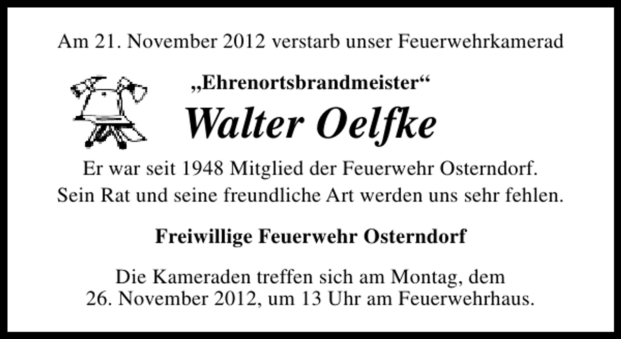 <p>Am 21. November 2012 verstarb unser Feuerwehrkamerad<br />„Ehrenortsbrandmeister“</p><p>Walter Oelfke<br />Er war seit 1948 Mitglied der Feuerwehr Osterndorf.<br />Sein Rat und seine freundliche Art werden uns sehr fehlen.<br />Freiwillige Feuerwehr Osterndorf<br />Die Kameraden treffen sich am Montag, dem<br />26. November 2012, um 13 Uhr am Feuerwehrhaus.</p>