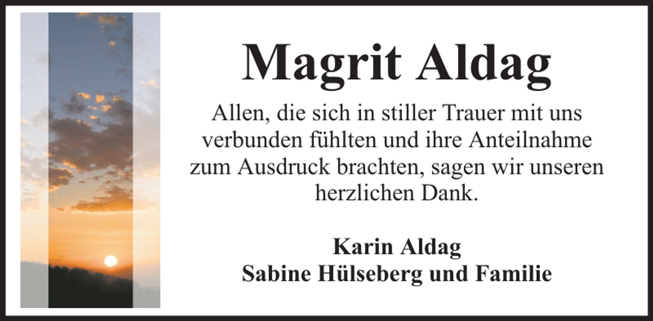 <p>Magrit Aldag</p><p>Allen, die sich in stiller Trauer mit uns<br />verbunden fühlten und ihre Anteilnahme<br />zum Ausdruck brachten, sagen wir unseren<br />herzlichen Dank.<br />Karin Aldag<br />Sabine Hülseberg und Familie</p>