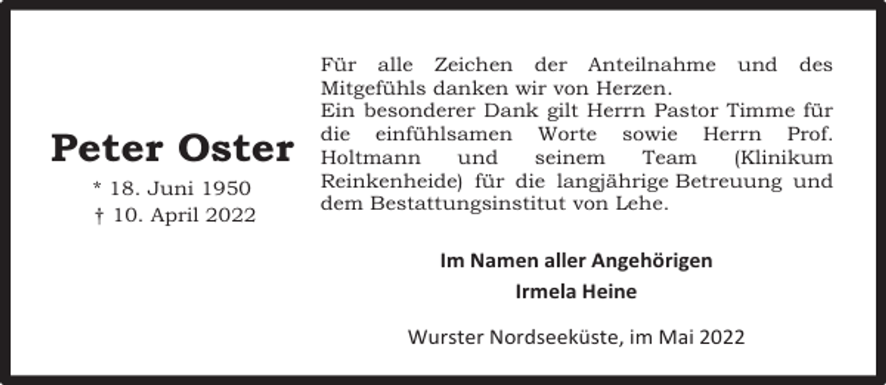 <p>Peter Oster<br />* 18. Juni 1950<br />† 10. April 2022</p><p>Für alle Zeichen der Anteilnahme und des<br />Mitgefühls danken wir von Herzen.<br />Ein besonderer Dank gilt Herrn Pastor Timme für<br />die einfühlsamen Worte sowie Herrn Prof.<br />Holtmann<br />und<br />seinem<br />Team<br />(Klinikum<br />Reinkenheide) für die langjährige Betreuung und<br />dem Bestattungsinstitut von Lehe.</p><p>Im Namen aller Angehörigen<br />Irmela Heine<br />Wurster Nordseeküste, im Mai 2022</p>