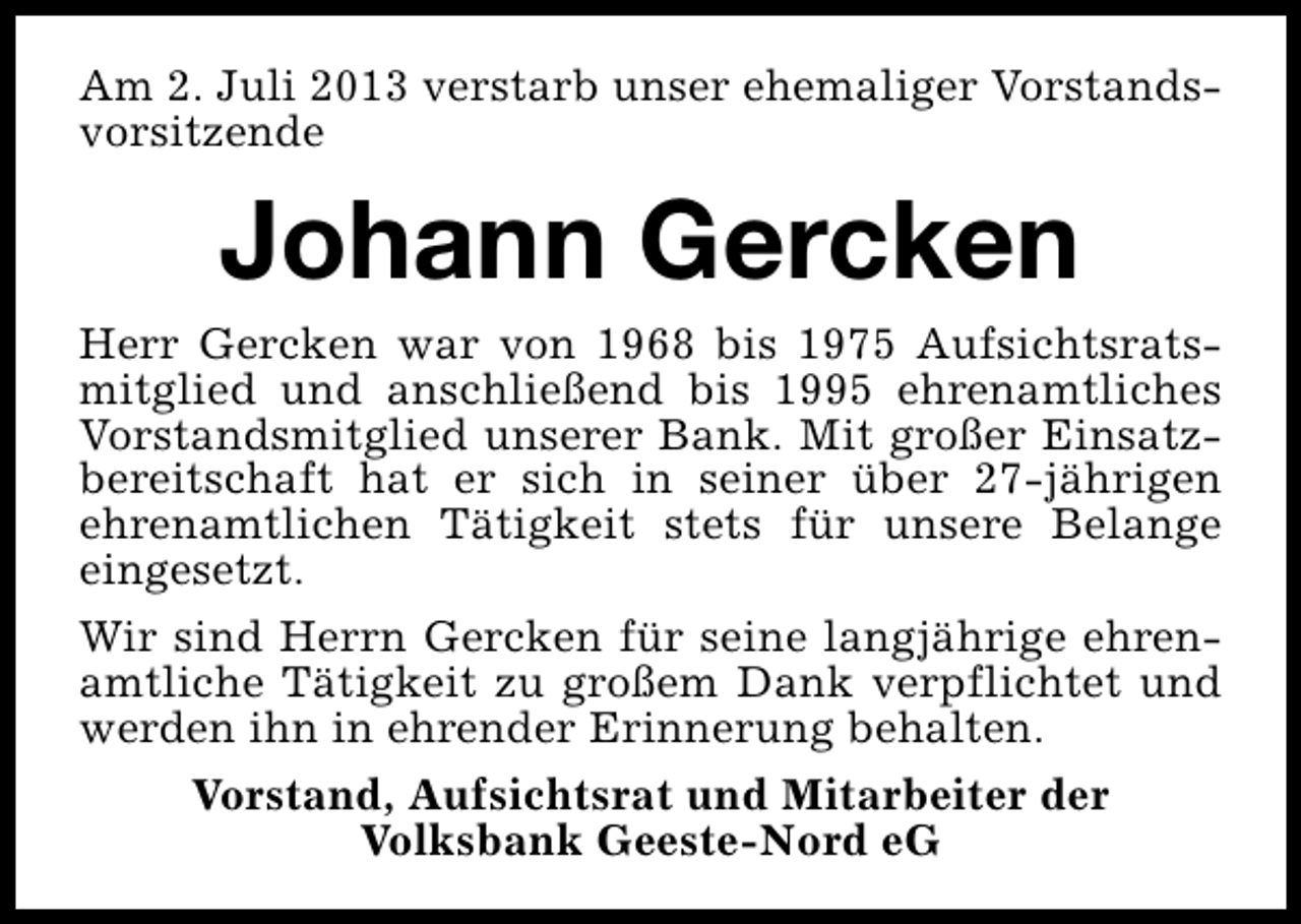 <p>Am 2. Juli 2013 verstarb unser ehemaliger Vorstandsvorsitzende</p><p>Johann Gercken</p><p>Herr Gercken war von 1968 bis 1975 Aufsichtsratsmitglied und anschließend bis 1995 ehrenamtliches<br />Vorstandsmitglied unserer Bank. Mit großer Einsatzbereitschaft hat er sich in seiner über 27-jährigen<br />ehrenamtlichen Tätigkeit stets für unsere Belange<br />eingesetzt.<br />Wir sind Herrn Gercken für seine langjährige ehrenamtliche Tätigkeit zu großem Dank verpflichtet und<br />werden ihn in ehrender Erinnerung behalten.<br />Vorstand, Aufsichtsrat und Mitarbeiter der<br />Volksbank Geeste-Nord eG</p>
