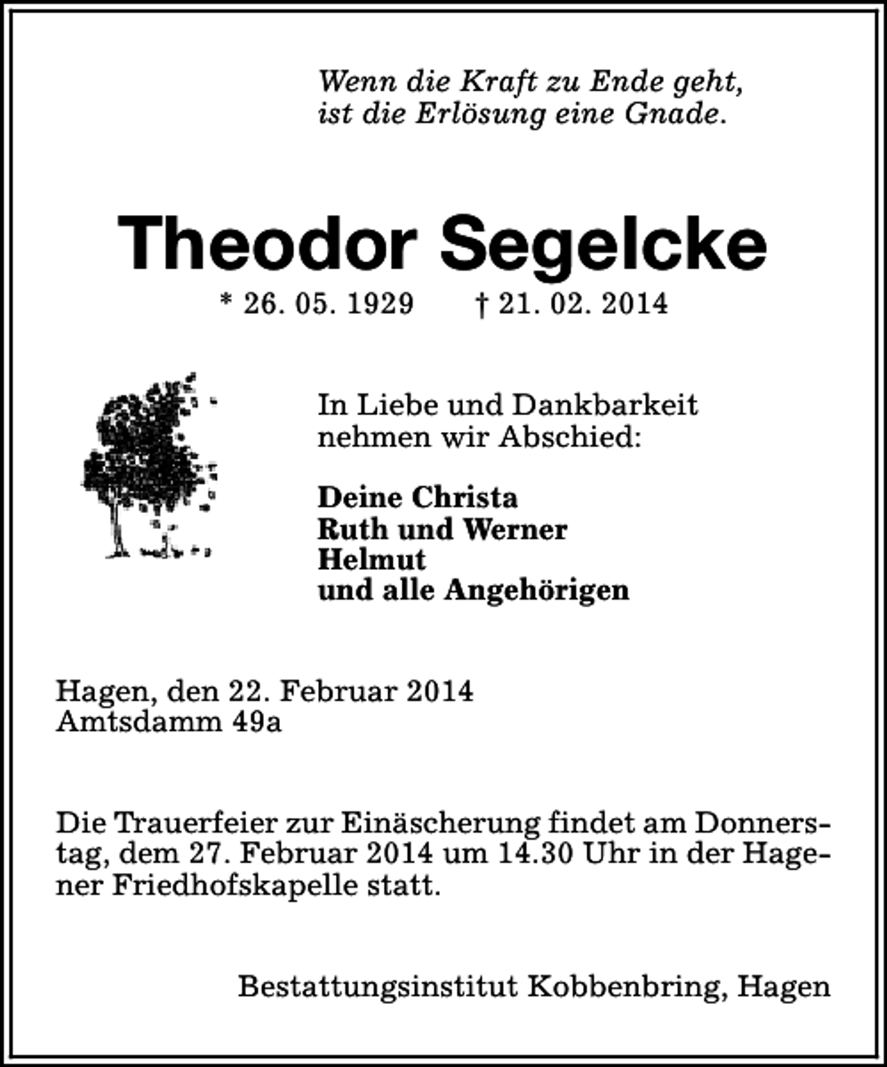 <p>Wenn die Kraft zu Ende geht,<br />ist die Erlösung eine Gnade.</p><p>Theodor Segelcke<br />* 26. 05. 1929</p><p>† 21. 02. 2014</p><p>In Liebe und Dankbarkeit<br />nehmen wir Abschied:<br />Deine Christa<br />Ruth und Werner<br />Helmut<br />und alle Angehörigen<br />Hagen, den 22. Februar 2014<br />Amtsdamm 49a<br />Die Trauerfeier zur Einäscherung findet am Donnerstag, dem 27. Februar 2014 um 14.30 Uhr in der Hagener Friedhofskapelle statt.<br />Bestattungsinstitut Kobbenbring, Hagen</p>