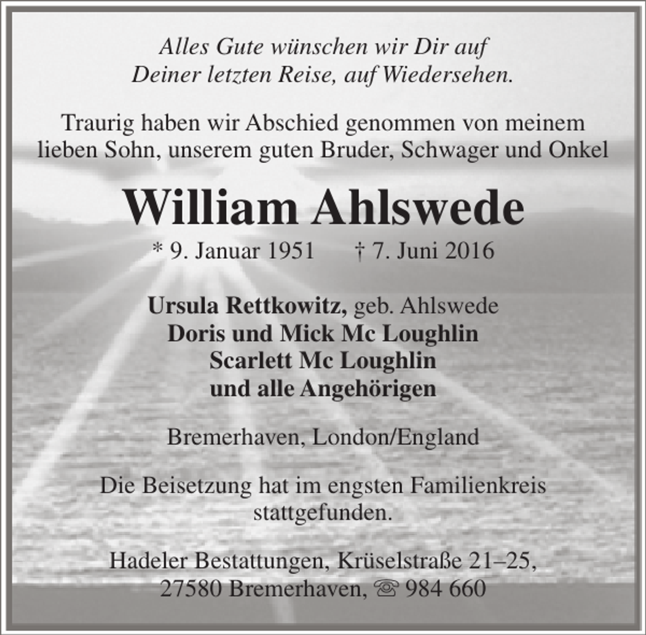 <p>Alles Gute wünschen wir Dir auf<br />Deiner letzten Reise, auf Wiedersehen.<br />Traurig haben wir Abschied genommen von meinem<br />lieben Sohn, unserem guten Bruder, Schwager und Onkel</p><p>William Ahlswede<br />* 9. Januar 1951</p><p>† 7. Juni 2016</p><p>Ursula Rettkowitz, geb. Ahlswede<br />Doris und Mick Mc Loughlin<br />Scarlett Mc Loughlin<br />und alle Angehörigen<br />Bremerhaven, London/England<br />Die Beisetzung hat im engsten Familienkreis<br />stattgefunden.<br />Hadeler Bestattungen, Krüselstraße 21–25,<br />27580 Bremerhaven,  984 660</p>