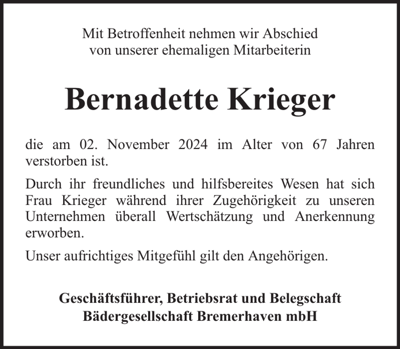 <p>Mit Betroffenheit nehmen wir Abschied<br />von unserer ehemaligen Mitarbeiterin</p><p>Bernadette Krieger<br />die am 02. November 2024 im Alter von 67 Jahren<br />verstorben ist.<br />Durch ihr freundliches und hilfsbereites Wesen hat sich<br />Frau Krieger während ihrer Zugehörigkeit zu unseren<br />Unternehmen überall Wertschätzung und Anerkennung<br />erworben.<br />Unser aufrichtiges Mitgefühl gilt den Angehörigen.<br />Geschäftsführer, Betriebsrat und Belegschaft<br />Bädergesellschaft Bremerhaven mbH</p>