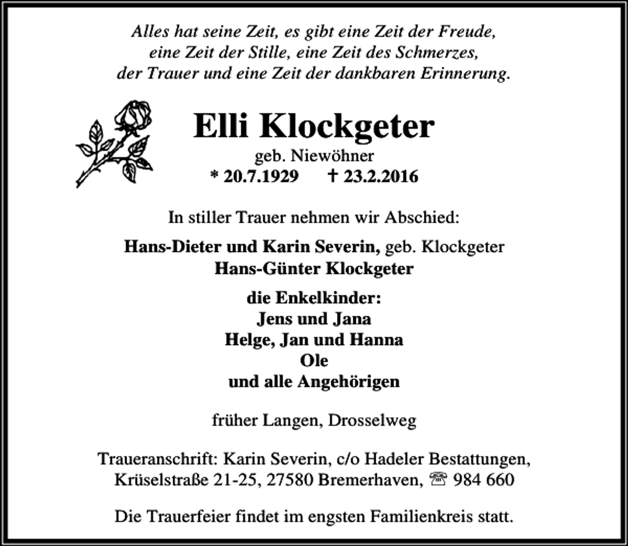 <p>Alles hat seine Zeit, es gibt eine Zeit der Freude,<br />eine Zeit der Stille, eine Zeit des Schmerzes,<br />der Trauer und eine Zeit der dankbaren Erinnerung.</p><p>Elli Klockgeter<br />geb. Niewöhner<br />* 20.7.1929<br />B 23.2.2016</p><p>In stiller Trauer nehmen wir Abschied:<br />Hans-Dieter und Karin Severin, geb. Klockgeter<br />Hans-Günter Klockgeter<br />die Enkelkinder:<br />Jens und Jana<br />Helge, Jan und Hanna<br />Ole<br />und alle Angehörigen<br />früher Langen, Drosselweg<br />Traueranschrift: Karin Severin, c/o Hadeler Bestattungen,<br />Krüselstraße 21-25, 27580 Bremerhaven, ℡ 984 660<br />Die Trauerfeier findet im engsten Familienkreis statt.</p>