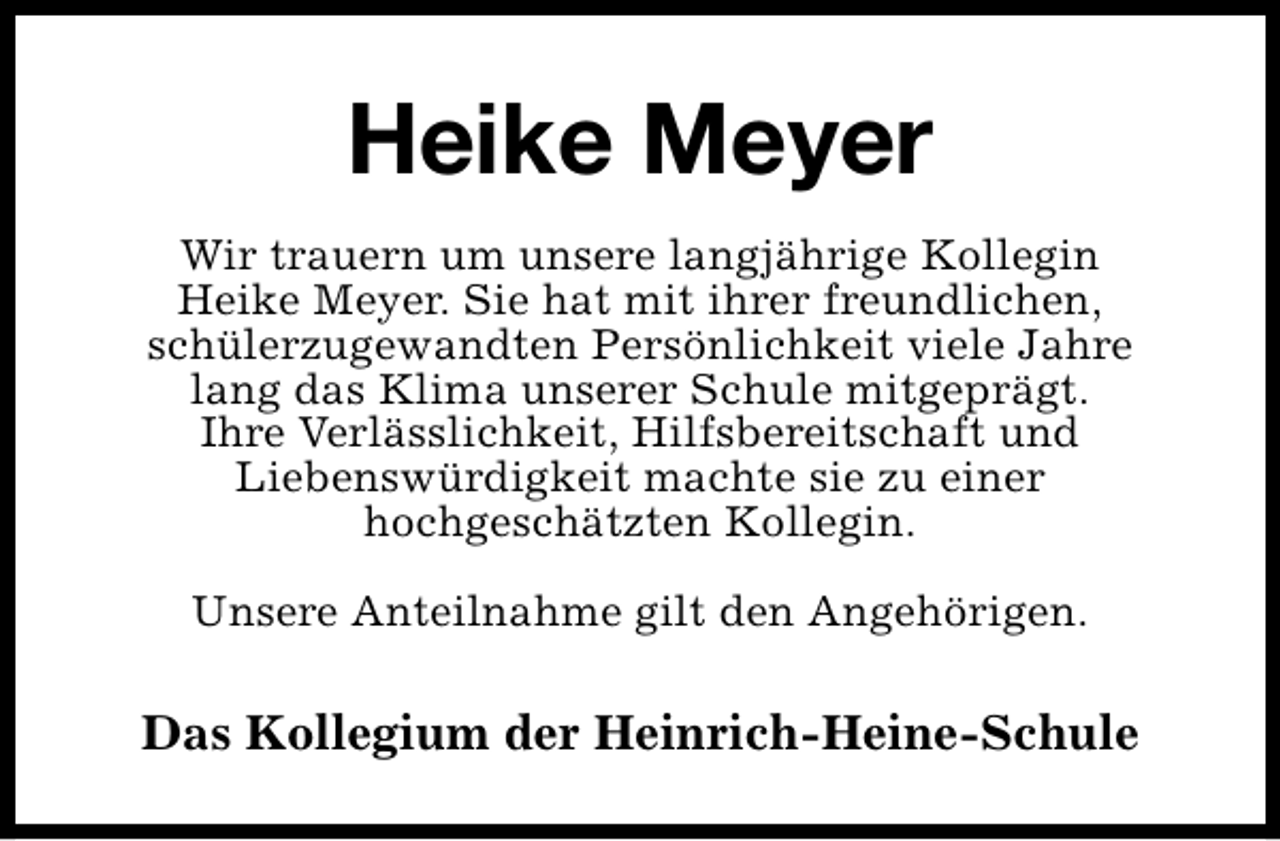 <p>Heike Meyer<br />Wir trauern um unsere langjährige Kollegin<br />Heike Meyer. Sie hat mit ihrer freundlichen,<br />schülerzugewandten Persönlichkeit viele Jahre<br />lang das Klima unserer Schule mitgeprägt.<br />Ihre Verlässlichkeit, Hilfsbereitschaft und<br />Liebenswürdigkeit machte sie zu einer<br />hochgeschätzten Kollegin.<br />Unsere Anteilnahme gilt den Angehörigen.</p>
<p>Das Kollegium der Heinrich-Heine-Schule</p>