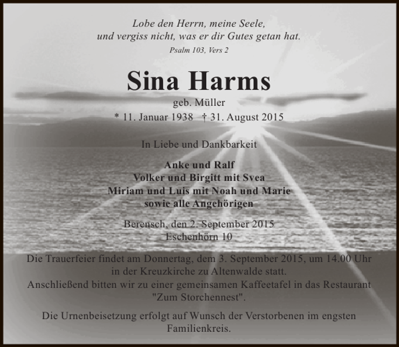 <p>Lobe den Herrn, meine Seele,<br />und vergiss nicht, was er dir Gutes getan hat.<br />Psalm 103, Vers 2</p><p>Sina Harms</p><p>geb. Müller<br />* 11. Januar 1938 † 31. August 2015<br />In Liebe und Dankbarkeit<br />Anke und Ralf<br />Volker und Birgitt mit Svea<br />Miriam und Luis mit Noah und Marie<br />sowie alle Angehörigen<br />Berensch, den 2. September 2015<br />Eschenhörn 10<br />Die Trauerfeier findet am Donnertag, dem 3. September 2015, um 14.00 Uhr<br />in der Kreuzkirche zu Altenwalde statt.<br />Anschließend bitten wir zu einer gemeinsamen Kaffeetafel in das Restaurant<br />"Zum Storchennest".<br />Die Urnenbeisetzung erfolgt auf Wunsch der Verstorbenen im engsten<br />Familienkreis.</p>