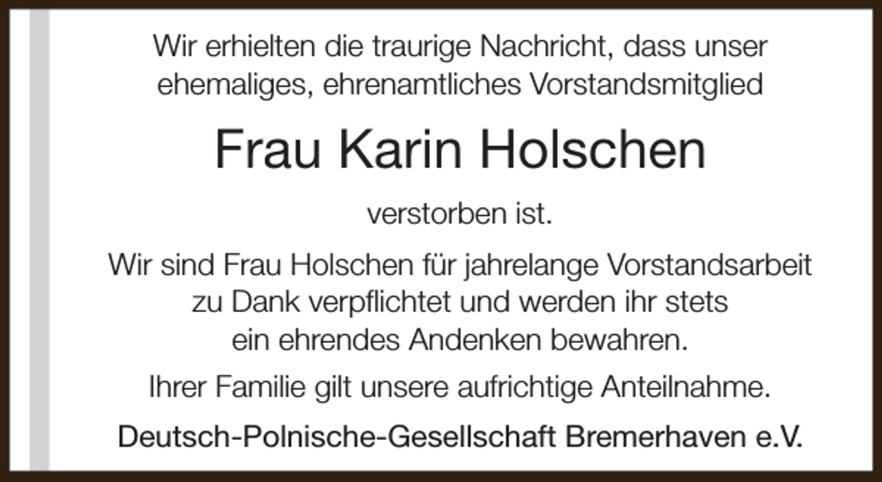 <p>Wir erhielten die traurige Nachricht, dass unser<br />ehemaliges, ehrenamtliches Vorstandsmitglied</p><p>Frau Karin Holschen<br />verstorben ist.<br />Wir sind Frau Holschen für jahrelange Vorstandsarbeit<br />zu Dank verpflichtet und werden ihr stets<br />ein ehrendes Andenken bewahren.<br />Ihrer Familie gilt unsere aufrichtige Anteilnahme.<br />Deutsch-Polnische-Gesellschaft Bremerhaven e.V.</p>