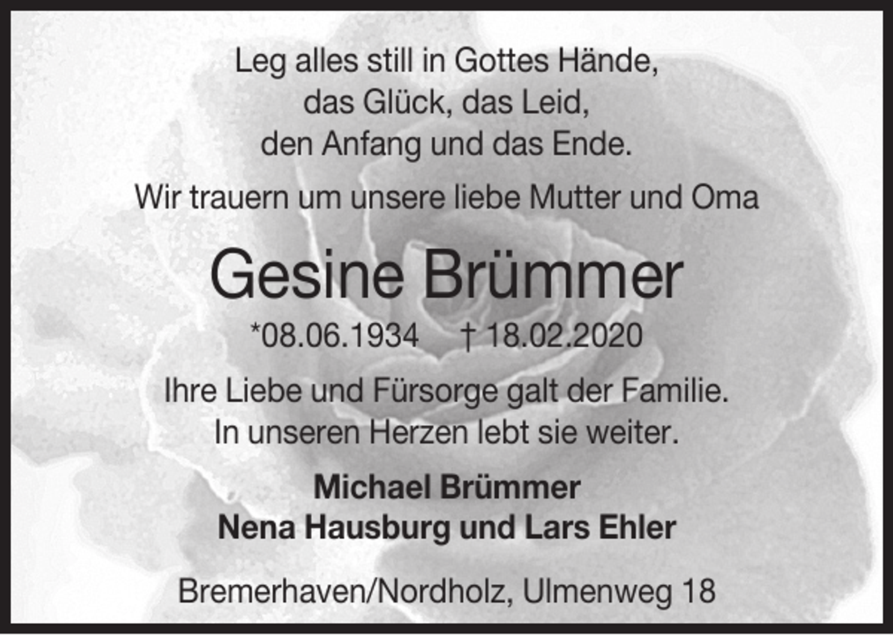 <p>Leg alles still in Gottes Hände,<br />das Glück, das Leid,<br />den Anfang und das Ende.<br />Wir trauern um unsere liebe Mutter und Oma</p><p>Gesine Brümmer<br />*08.06.1934</p><p>† 18.02.2020</p><p>Ihre Liebe und Fürsorge galt der Familie.<br />In unseren Herzen lebt sie weiter.<br />Michael Brümmer<br />Nena Hausburg und Lars Ehler<br />Bremerhaven/Nordholz, Ulmenweg 18</p>