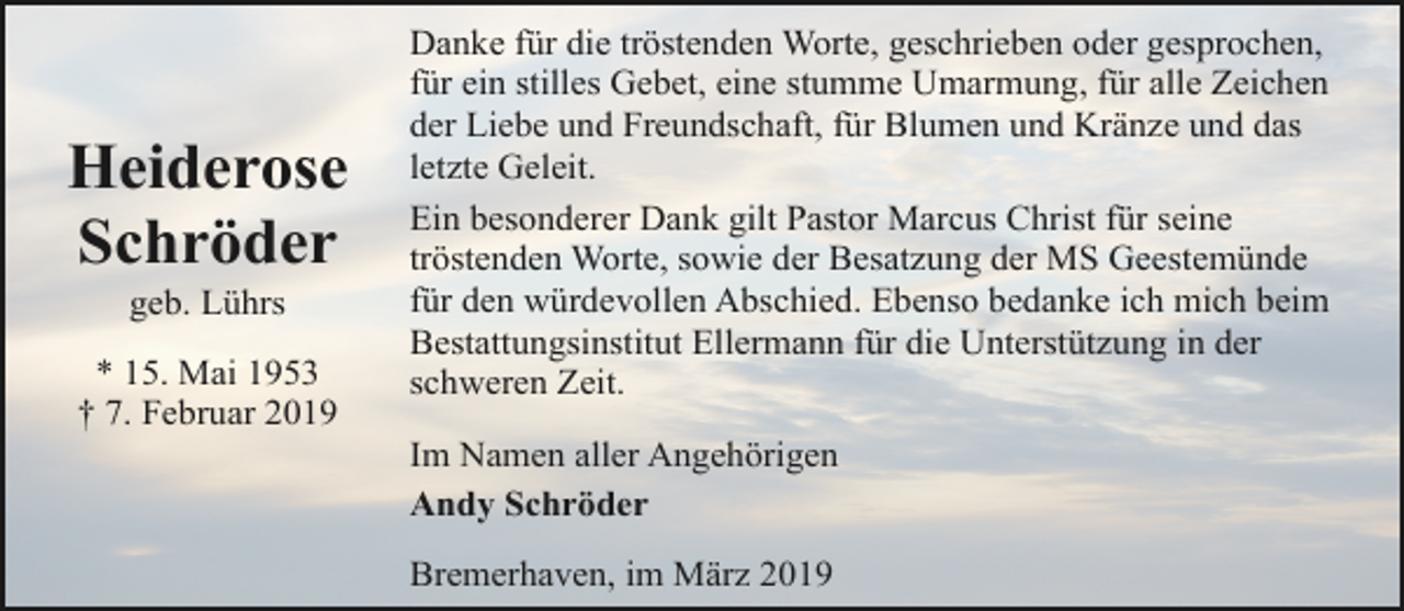 <p>Heiderose<br />Schröder<br />geb. Lührs</p><p>* 15. Mai 1953<br />† 7. Februar 2019</p><p>Danke für die tröstenden Worte, geschrieben oder gesprochen,<br />für ein stilles Gebet, eine stumme Umarmung, für alle Zeichen<br />der Liebe und Freundschaft, für Blumen und Kränze und das<br />letzte Geleit.<br />Ein besonderer Dank gilt Pastor Marcus Christ für seine<br />tröstenden Worte, sowie der Besatzung der MS Geestemünde<br />für den würdevollen Abschied. Ebenso bedanke ich mich beim<br />Bestattungsinstitut Ellermann für die Unterstützung in der<br />schweren Zeit.<br />Im Namen aller Angehörigen<br />Andy Schröder<br />Bremerhaven, im März 2019</p>