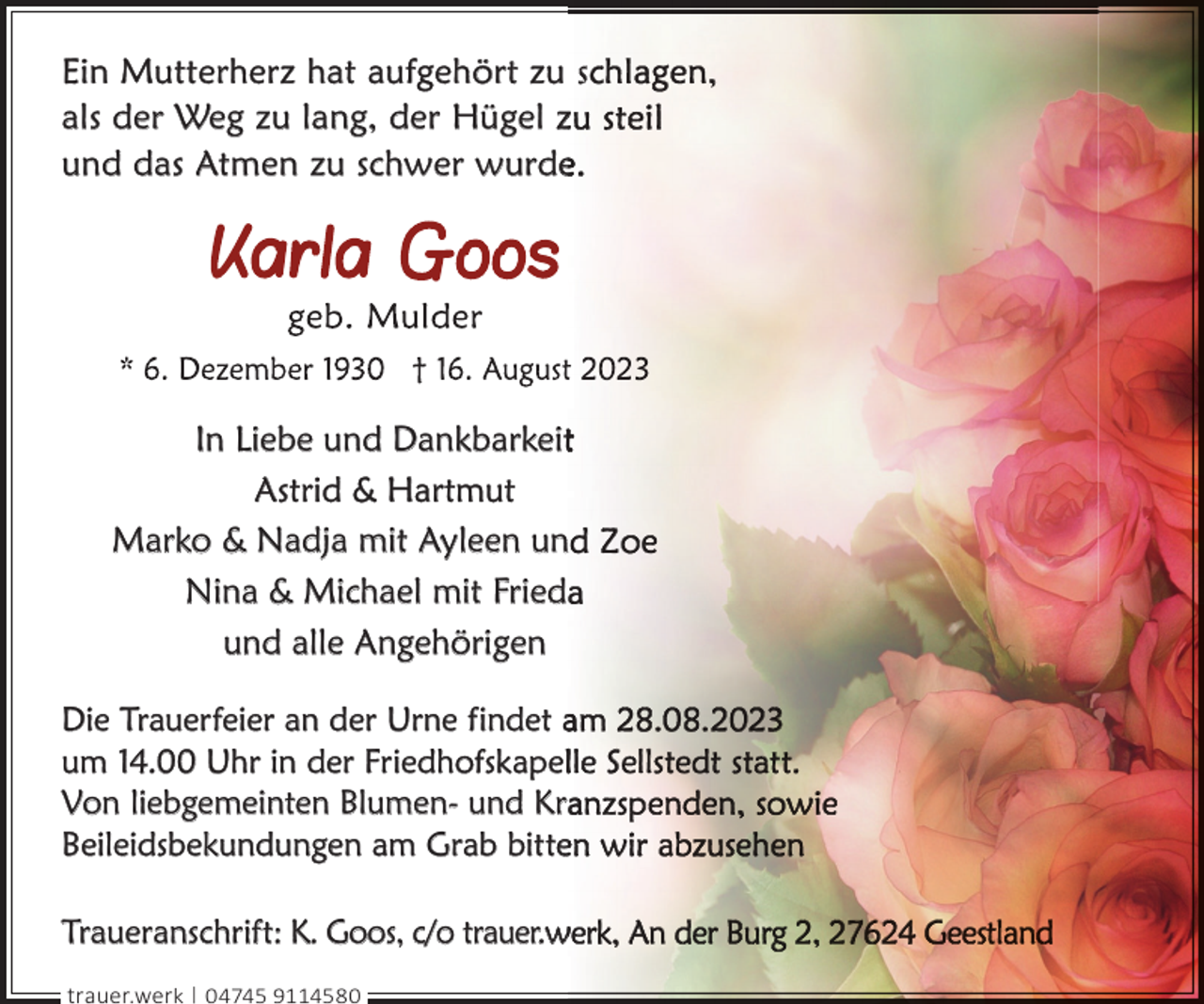 <p>Ein Mutterherz hat aufgehört zu s<br />als der Weg zu lang, der Hügel z<br />und das Atmen zu schwer wurde</p><p>In Liebe und Dankbarkeit<br />Astrid &amp; Hartmut<br />Marko &amp; Nadja mit Ayleen un<br />Nina &amp; Michael mit Fried<br />und alle Angehörigen<br />Die Trauerfeier an der Urne findet a<br />um 14.00 Uhr in der Friedhofskapel<br />Von liebgemeinten Blumen- und Kr<br />Beileidsbekundungen am Grab bittee<br />Traueranschrift: K. Goos, c/o trauer.w<br />trauer.werk | 04745 9114580</p>