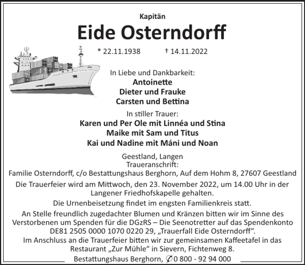<p>Kapitän</p><p>Eide Osterndorﬀ<br />* 22.11.1938</p><p>† 14.11.2022</p><p>In Liebe und Dankbarkeit:</p><p>Antoine#e<br />Dieter und Frauke<br />Carsten und Be$na<br />In s"ller Trauer:</p><p>Karen und Per Ole mit Linnéa und S"na<br />Maike mit Sam und Titus<br />Kai und Nadine mit Máni und Noan<br />Geestland, Langen<br />Traueranschri!:<br />Familie Osterndorﬀ, c/o Besta#ungshaus Berghorn, Auf dem Hohm 8, 27607 Geestland<br />Die Trauerfeier wird am Mi#woch, den 23. November 2022, um 14.00 Uhr in der<br />Langener Friedhofskapelle gehalten.<br />Die Urnenbeisetzung ﬁndet im engsten Familienkreis sta#.<br />An Stelle freundlich zugedachter Blumen und Kränzen bi#en wir im Sinne des<br />Verstorbenen um Spenden für die DGzRS – Die Seenotre#er auf das Spendenkonto<br />DE81 2505 0000 107220 29, „Trauerfall Eide Osterndorﬀ“.<br />Im Anschluss an die Trauerfeier bi#en wir zur gemeinsamen Kaﬀeetafel in das<br />Restaurant „Zur Mühle“ in Sievern, Fichtenweg 8.<br />Besta#ungshaus Berghorn, * 0 800 - 92 94 000</p>