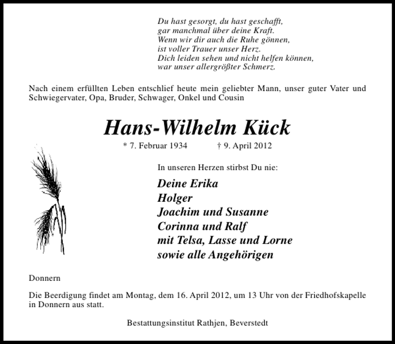 <p>Du hast gesorgt, du hast geschafft,<br />gar manchmal über deine Kraft.<br />Wenn wir dir auch die Ruhe gönnen,<br />ist voller Trauer unser Herz.<br />Dich leiden sehen und nicht helfen können,<br />war unser allergrößter Schmerz.<br />Nach einem erfüllten Leben entschlief heute mein geliebter Mann, unser guter Vater und<br />Schwiegervater, Opa, Bruder, Schwager, Onkel und Cousin</p><p>Hans-Wilhelm Kück<br />* 7. Februar 1934</p><p>† 9. April 2012</p><p>In unseren Herzen stirbst Du nie:</p><p>Deine Erika<br />Holger<br />Joachim und Susanne<br />Corinna und Ralf<br />mit Telsa, Lasse und Lorne<br />sowie alle Angehörigen<br />Donnern<br />Die Beerdigung findet am Montag, dem 16. April 2012, um 13 Uhr von der Friedhofskapelle<br />in Donnern aus statt.<br />Bestattungsinstitut Rathjen, Beverstedt</p>