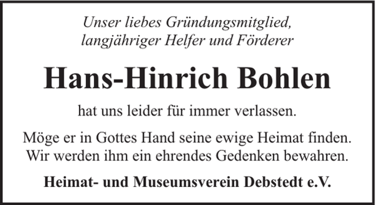 <p>Unser liebes Gründungsmitglied,<br />langjähriger Helfer und Förderer</p><p>Hans-Hinrich Bohlen<br />hat uns leider für immer verlassen.<br />Möge er in Gottes Hand seine ewige Heimat finden.<br />Wir werden ihm ein ehrendes Gedenken bewahren.<br />Heimat- und Museumsverein Debstedt e.V.</p>