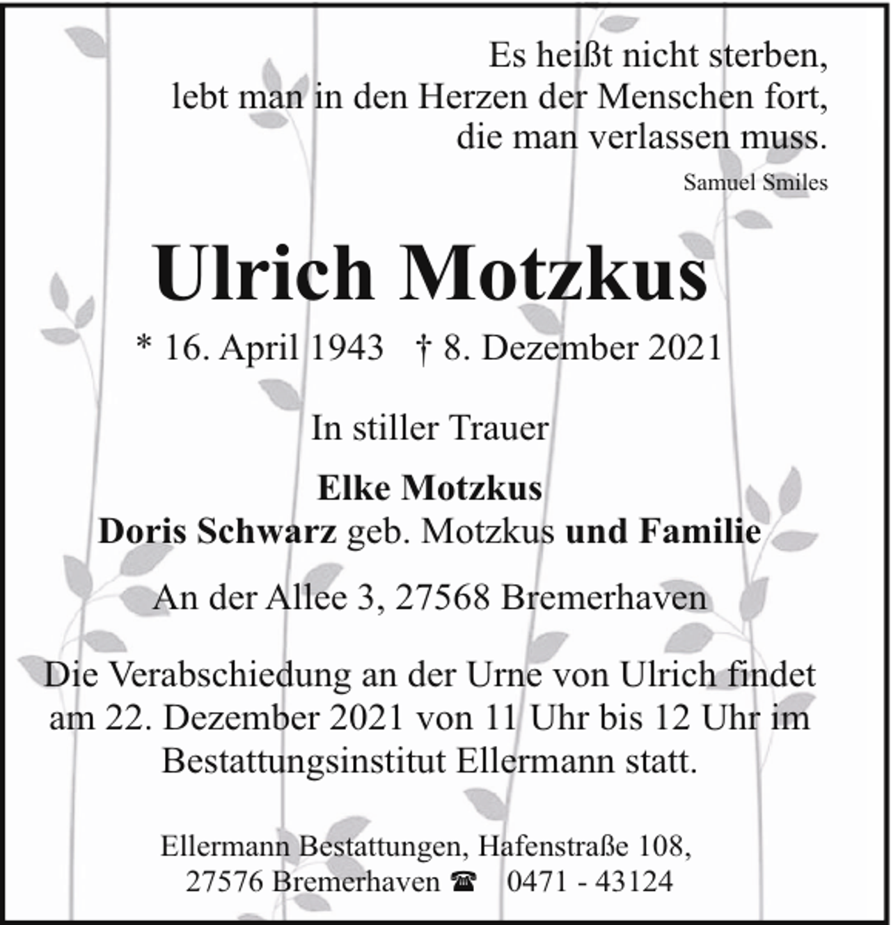 <p>Es heißt nicht sterben,<br />lebt man in den Herzen der Menschen fort,<br />die man verlassen muss.<br />Samuel Smiles</p><p>Ulrich Motzkus</p><p>* 16. April 1943 † 8. Dezember 2021<br />In stiller Trauer<br />Elke Motzkus<br />Doris Schwarz geb. Motzkus und Familie<br />An der Allee 3, 27568 Bremerhaven<br />Die Verabschiedung an der Urne von Ulrich findet<br />am 22. Dezember 2021 von 11 Uhr bis 12 Uhr im<br />Bestattungsinstitut Ellermann statt.<br />Ellermann Bestattungen, Hafenstraße 108,<br />27576 Bremerhaven ( 0471 - 43124</p>