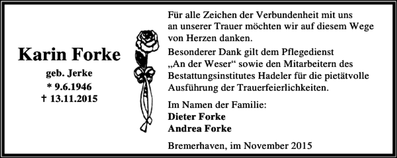 <p>Karin Forke<br />geb. Jerke<br />* 9.6.1946<br />B 13.11.2015</p><p>Für alle Zeichen der Verbundenheit mit uns<br />an unserer Trauer möchten wir auf diesem Wege<br />von Herzen danken.<br />Besonderer Dank gilt dem Pflegedienst<br />„An der Weser“ sowie den Mitarbeitern des<br />Bestattungsinstitutes Hadeler für die pietätvolle<br />Ausführung der Trauerfeierlichkeiten.</p><p>Im Namen der Familie:<br />Dieter Forke<br />Andrea Forke<br />Bremerhaven, im November 2015</p>