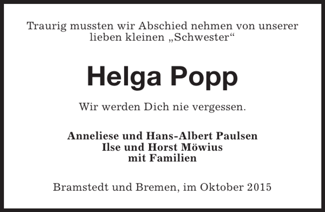 <p>Traurig mussten wir Abschied nehmen von unserer<br />lieben kleinen „Schwester“</p><p>Helga Popp<br />Wir werden Dich nie vergessen.<br />Anneliese und Hans-Albert Paulsen<br />Ilse und Horst Möwius<br />mit Familien<br />Bramstedt und Bremen, im Oktober 2015</p>