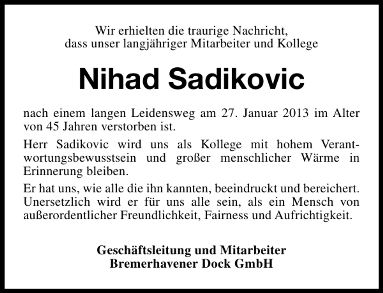 <p>Wir erhielten die traurige Nachricht,<br />dass unser langjähriger Mitarbeiter und Kollege</p><p>Nihad Sadikovic<br />nach einem langen Leidensweg am 27. Januar 2013 im Alter<br />von 45 Jahren verstorben ist.<br />Herr Sadikovic wird uns als Kollege mit hohem Verantwortungsbewusstsein und großer menschlicher Wärme in<br />Erinnerung bleiben.<br />Er hat uns, wie alle die ihn kannten, beeindruckt und bereichert.<br />Unersetzlich wird er für uns alle sein, als ein Mensch von<br />außerordentlicher Freundlichkeit, Fairness und Aufrichtigkeit.<br />Geschäftsleitung und Mitarbeiter<br />Bremerhavener Dock GmbH</p>
