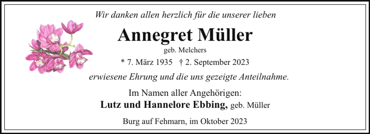 <p>Wir danken allen herzlich für die unserer lieben</p><p>Annegret Müller<br />geb. Melchers</p><p>* 7. März 1935 † 2. September 2023</p><p>erwiesene Ehrung und die uns gezeigte Anteilnahme.<br />Im Namen aller Angehörigen:</p><p>Lutz und Hannelore Ebbing, geb. Müller<br />Burg auf Fehmarn, im Oktober 2023</p>