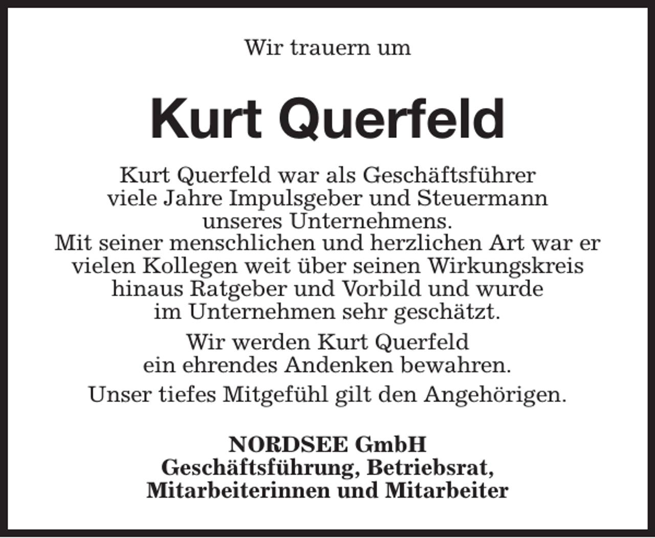 <p>Wir trauern um</p><p>Kurt Querfeld<br />Kurt Querfeld war als Geschäftsführer<br />viele Jahre Impulsgeber und Steuermann<br />unseres Unternehmens.<br />Mit seiner menschlichen und herzlichen Art war er<br />vielen Kollegen weit über seinen Wirkungskreis<br />hinaus Ratgeber und Vorbild und wurde<br />im Unternehmen sehr geschätzt.<br />Wir werden Kurt Querfeld<br />ein ehrendes Andenken bewahren.<br />Unser tiefes Mitgefühl gilt den Angehörigen.<br />NORDSEE GmbH<br />Geschäftsführung, Betriebsrat,<br />Mitarbeiterinnen und Mitarbeiter</p>