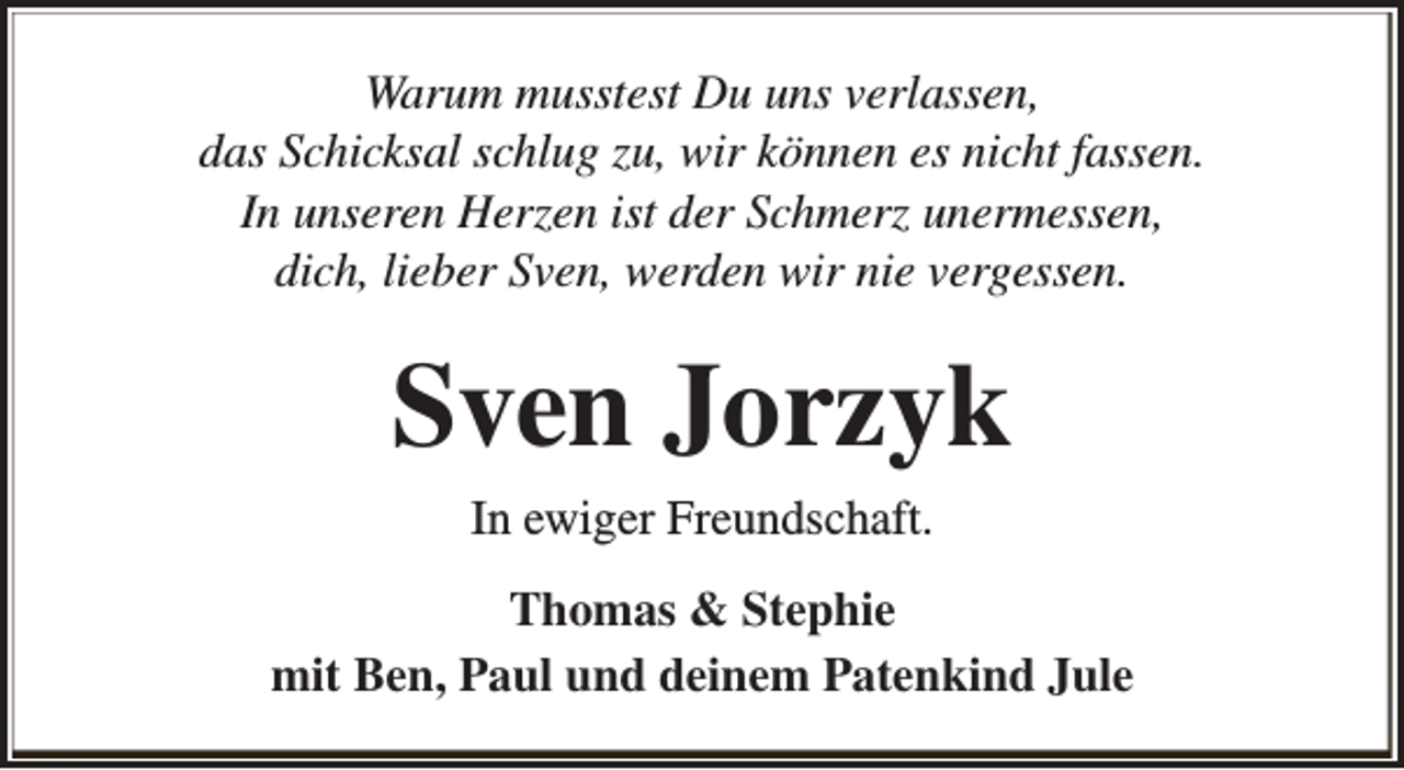 <p>Warum musstest Du uns verlassen,<br />das Schicksal schlug zu, wir können es nicht fassen.<br />In unseren Herzen ist der Schmerz unermessen,<br />dich, lieber Sven, werden wir nie vergessen.</p><p>Sven Jorzyk<br />In ewiger Freundschaft.<br />Thomas &amp; Stephie<br />mit Ben, Paul und deinem Patenkind Jule</p>