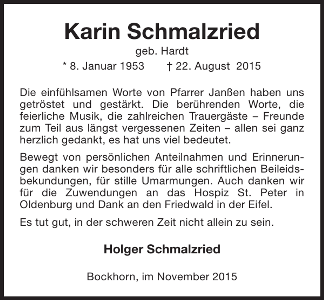 <p>Karin Schmalzried</p><p>geb. Hardt<br />* 8. Januar 1953<br />† 22. August 2015<br />Die einfühlsamen Worte von Pfarrer Janßen haben uns<br />getröstet und gestärkt. Die berührenden Worte, die<br />feierliche Musik, die zahlreichen Trauergäste – Freunde<br />zum Teil aus längst vergessenen Zeiten – allen sei ganz<br />herzlich gedankt, es hat uns viel bedeutet.<br />Bewegt von persönlichen Anteilnahmen und Erinnerungen danken wir besonders für alle schriftlichen Beileidsbekundungen, für stille Umarmungen. Auch danken wir<br />für die Zuwendungen an das Hospiz St. Peter in<br />Oldenburg und Dank an den Friedwald in der Eifel.<br />Es tut gut, in der schweren Zeit nicht allein zu sein.</p><p>Holger Schmalzried<br />Bockhorn, im November 2015</p>