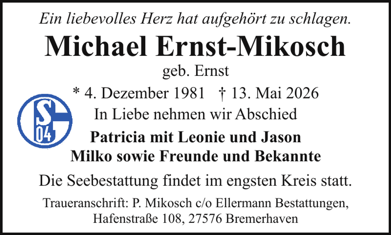 <p>Ein liebevolles Herz hat aufgehört zu schlagen.</p><p>Michael Ernst-Mikosch</p><p>geb. Ernst<br />* 4. Dezember 1981 † 13. Mai 2026<br />In Liebe nehmen wir Abschied<br />Patricia mit Leonie und Jason<br />Milko sowie Freunde und Bekannte<br />Die Seebestattung findet im engsten Kreis statt.<br />Traueranschrift: P. Mikosch c/o Ellermann Bestattungen,<br />Hafenstraße 108, 27576 Bremerhaven</p>