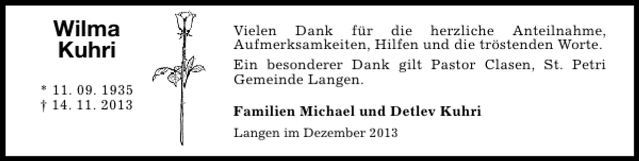 <p>Wilma<br />Kuhri<br />* 11. 09. 1935<br />† 14. 11. 2013</p><p>Vielen Dank für die herzliche Anteilnahme,<br />Aufmerksamkeiten, Hilfen und die tröstenden Worte.<br />Ein besonderer Dank gilt Pastor Clasen, St. Petri<br />Gemeinde Langen.<br />Familien Michael und Detlev Kuhri<br />Langen im Dezember 2013</p>