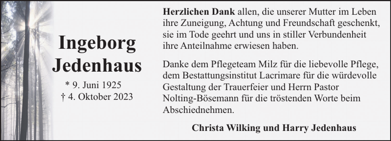 <p>Ingeborg<br />Jedenhaus<br />* 9. Juni 1925<br />† 4. Oktober 2023</p><p>Herzlichen Dank allen, die unserer Mutter im Leben<br />ihre Zuneigung, Achtung und Freundschaft geschenkt,<br />sie im Tode geehrt und uns in stiller Verbundenheit<br />ihre Anteilnahme erwiesen haben.<br />Danke dem Pflegeteam Milz für die liebevolle Pflege,<br />dem Bestattungsinstitut Lacrimare für die würdevolle<br />Gestaltung der Trauerfeier und Herrn Pastor<br />Nolting-Bösemann für die tröstenden Worte beim<br />Abschiednehmen.<br />Christa Wilking und Harry Jedenhaus</p>