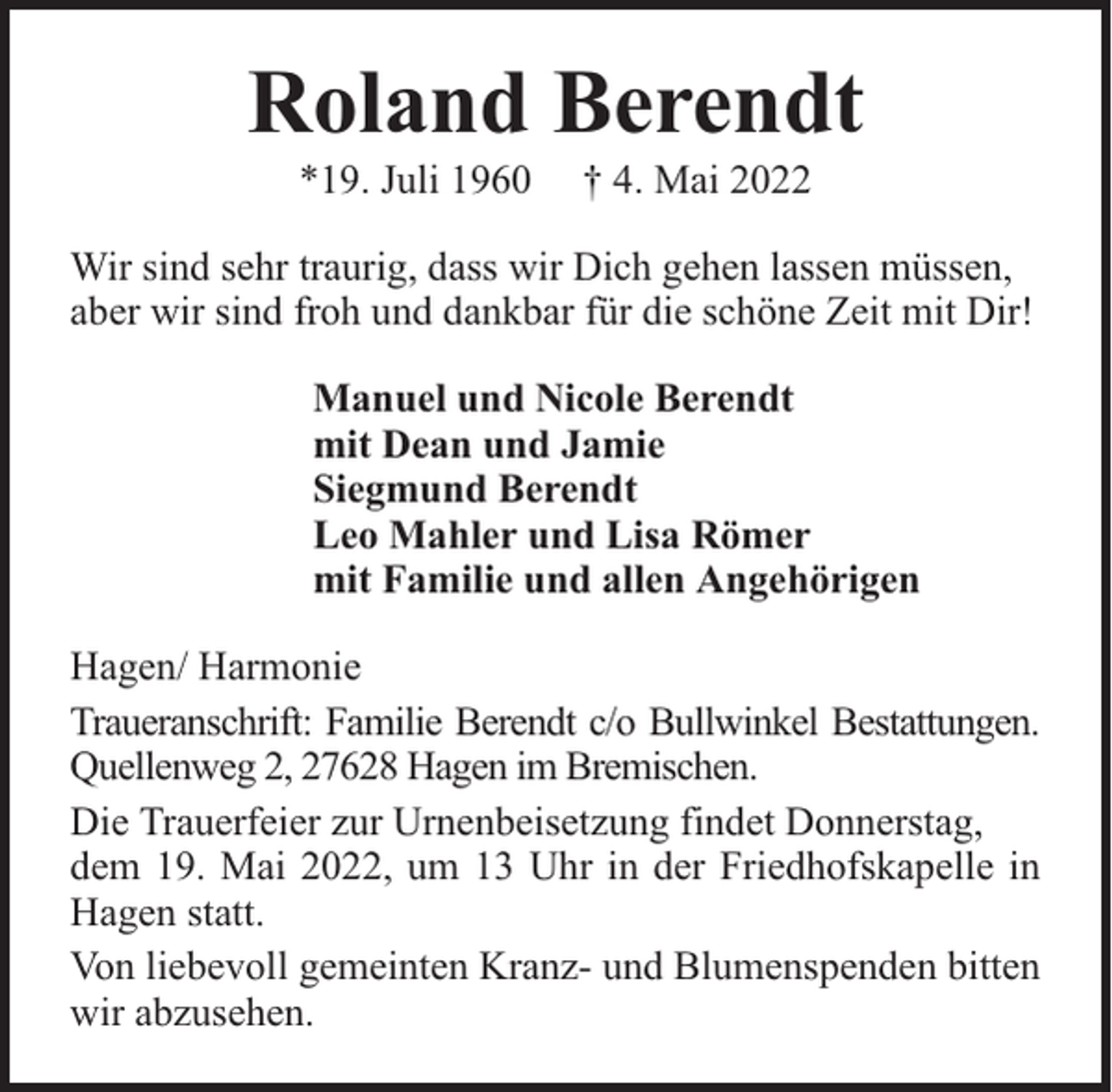 <p>Roland Berendt<br />*19. Juli 1960</p><p>† 4. Mai 2022</p><p>Wir sind sehr traurig, dass wir Dich gehen lassen müssen,<br />aber wir sind froh und dankbar für die schöne Zeit mit Dir!<br />Manuel und Nicole Berendt<br />mit Dean und Jamie<br />Siegmund Berendt<br />Leo Mahler und Lisa Römer<br />mit Familie und allen Angehörigen<br />Hagen/ Harmonie<br />Traueranschrift: Familie Berendt c/o Bullwinkel Bestattungen.<br />Quellenweg 2, 27628 Hagen im Bremischen.<br />Die Trauerfeier zur Urnenbeisetzung findet Donnerstag,<br />dem 19. Mai 2022, um 13 Uhr in der Friedhofskapelle in<br />Hagen statt.<br />Von liebevoll gemeinten Kranz- und Blumenspenden bitten<br />wir abzusehen.</p>