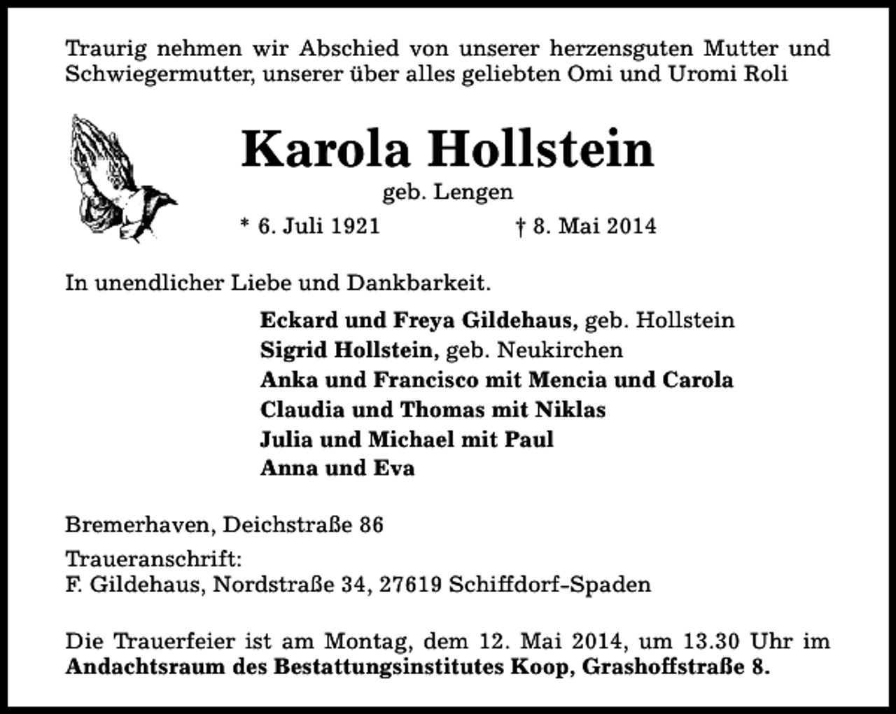 <p>Traurig nehmen wir Abschied von unserer herzensguten Mutter und<br />Schwiegermutter, unserer über alles geliebten Omi und Uromi Roli</p><p>Karola Hollstein<br />geb. Lengen</p><p>* 6. Juli 1921</p><p>† 8. Mai 2014</p><p>In unendlicher Liebe und Dankbarkeit.<br />Eckard und Freya Gildehaus, geb. Hollstein<br />Sigrid Hollstein, geb. Neukirchen<br />Anka und Francisco mit Mencia und Carola<br />Claudia und Thomas mit Niklas<br />Julia und Michael mit Paul<br />Anna und Eva<br />Bremerhaven, Deichstraße 86<br />Traueranschrift:<br />F. Gildehaus, Nordstraße 34, 27619 Schiffdorf-Spaden<br />Die Trauerfeier ist am Montag, dem 12. Mai 2014, um 13.30 Uhr im<br />Andachtsraum des Bestattungsinstitutes Koop, Grashoffstraße 8.</p>
