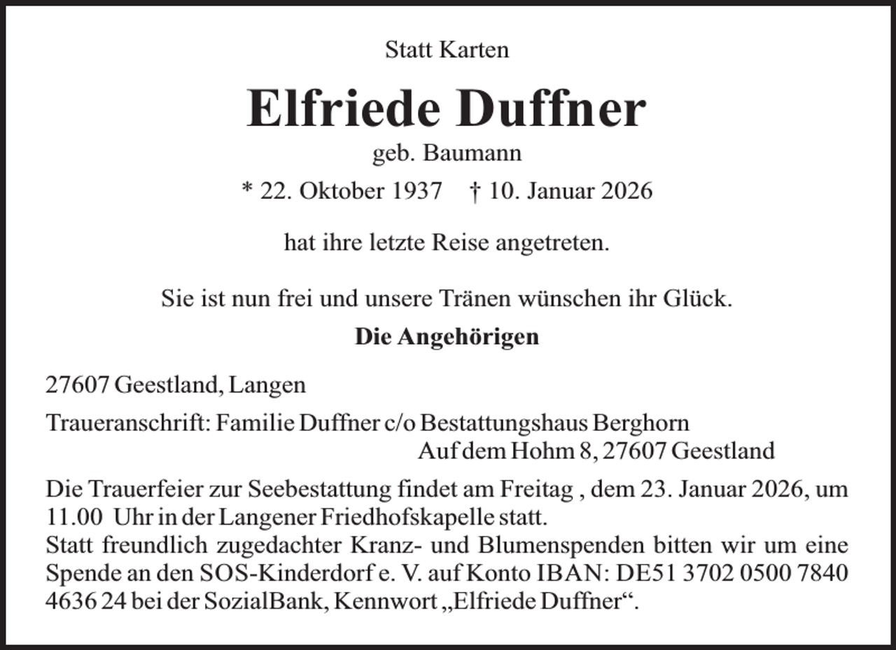 <p>Statt Karten</p><p>Elfriede Duffner<br />geb. Baumann</p><p>* 22. Oktober 1937</p><p>† 10. Januar 2026</p><p>hat ihre letzte Reise angetreten.<br />Sie ist nun frei und unsere Tränen wünschen ihr Glück.<br />Die Angehörigen<br />27607 Geestland, Langen<br />Traueranschrift: Familie Duffner c/o Bestattungshaus Berghorn<br />Auf dem Hohm 8, 27607 Geestland<br />Die Trauerfeier zur Seebestattung findet am Freitag , dem 23. Januar 2026, um<br />11.00 Uhr in der Langener Friedhofskapelle statt.<br />Statt freundlich zugedachter Kranz- und Blumenspenden bitten wir um eine<br />Spende an den SOS-Kinderdorf e. V. auf Konto IBAN: DE51 3702 0500 7840<br />4636 24 bei der SozialBank, Kennwort „Elfriede Duffner“.</p>