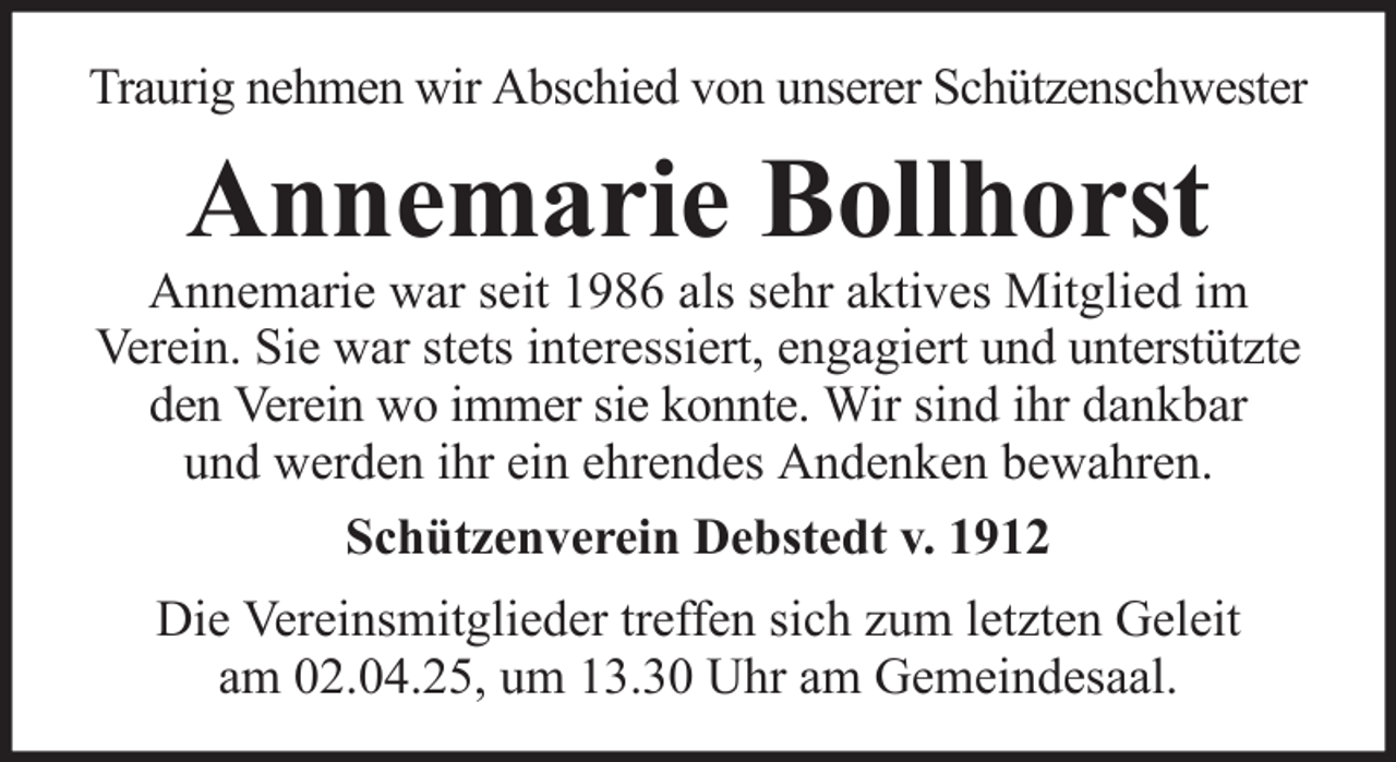 <p>Traurig nehmen wir Abschied von unserer Schützenschwester</p><p>Annemarie Bollhorst<br />Annemarie war seit 1986 als sehr aktives Mitglied im<br />Verein. Sie war stets interessiert, engagiert und unterstützte<br />den Verein wo immer sie konnte. Wir sind ihr dankbar<br />und werden ihr ein ehrendes Andenken bewahren.<br />Schützenverein Debstedt v. 1912<br />Die Vereinsmitglieder treffen sich zum letzten Geleit<br />am 02.04.25, um 13.30 Uhr am Gemeindesaal.</p>