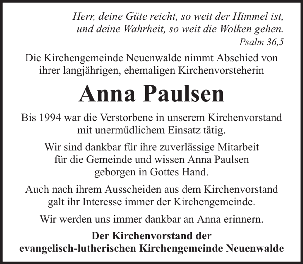 <p>Herr, deine Güte reicht, so weit der Himmel ist,<br />und deine Wahrheit, so weit die Wolken gehen.<br />Psalm 36,5</p><p>Die Kirchengemeinde Neuenwalde nimmt Abschied von<br />ihrer langjährigen, ehemaligen Kirchenvorsteherin</p><p>Anna Paulsen<br />Bis 1994 war die Verstorbene in unserem Kirchenvorstand<br />mit unermüdlichem Einsatz tätig.<br />Wir sind dankbar für ihre zuverlässige Mitarbeit<br />für die Gemeinde und wissen Anna Paulsen<br />geborgen in Gottes Hand.<br />Auch nach ihrem Ausscheiden aus dem Kirchenvorstand<br />galt ihr Interesse immer der Kirchengemeinde.<br />Wir werden uns immer dankbar an Anna erinnern.<br />Der Kirchenvorstand der<br />evangelisch-lutherischen Kirchengemeinde Neuenwalde</p>