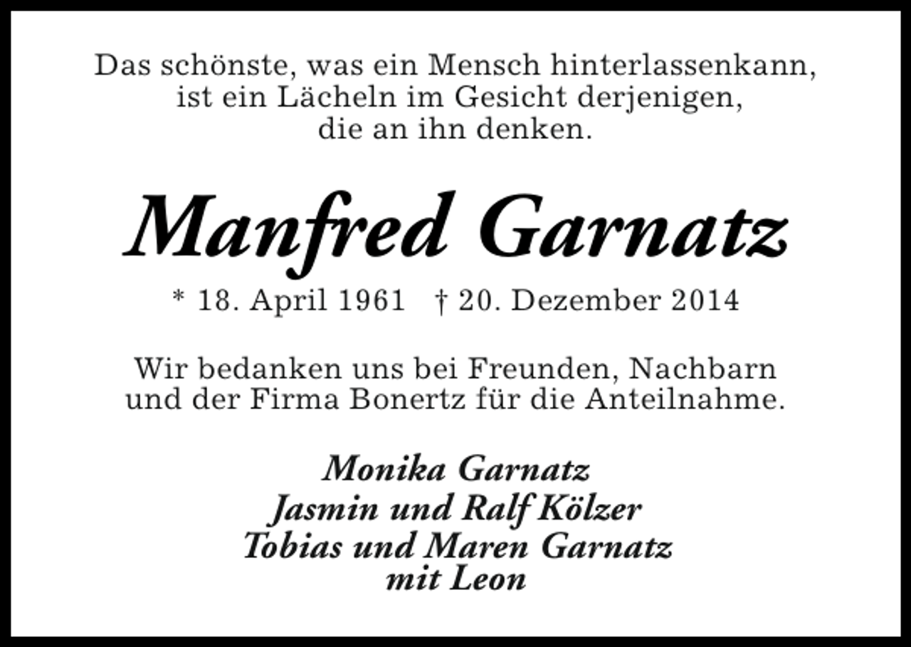 <p>Das schönste, was ein Mensch hinterlassenkann,<br />ist ein Lächeln im Gesicht derjenigen,<br />die an ihn denken.</p><p>Manfred Garnatz<br />* 18. April 1961 † 20. Dezember 2014</p><p>Wir bedanken uns bei Freunden, Nachbarn<br />und der Firma Bonertz für die Anteilnahme.</p><p>Monika Garnatz<br />Jasmin und Ralf Kölzer<br />Tobias und Maren Garnatz<br />mit Leon</p>