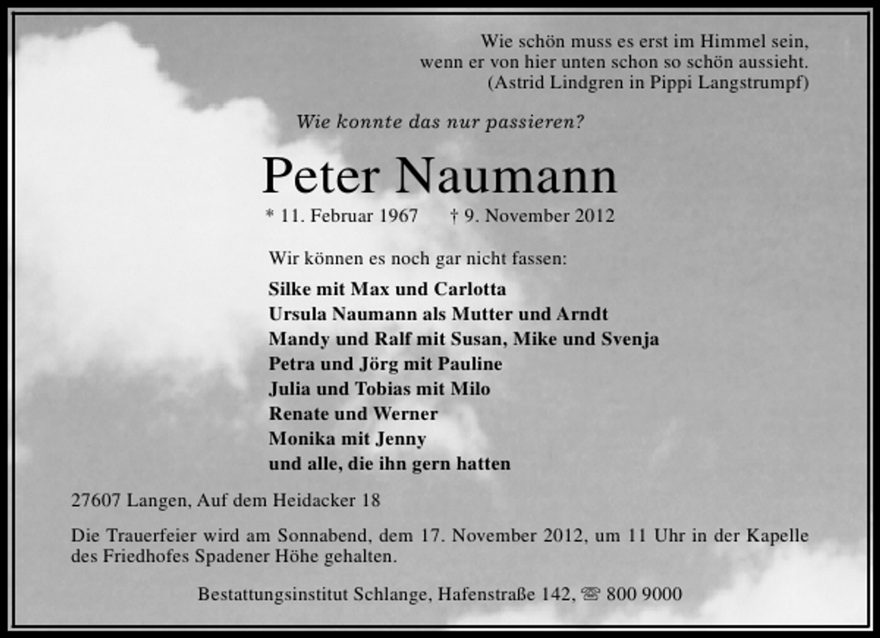 <p>Wie schön muss es erst im Himmel sein,<br />wenn er von hier unten schon so schön aussieht.<br />(Astrid Lindgren in Pippi Langstrumpf)<br />Wie konnte das nur passieren?</p>
<p>Peter Naumann<br />* 11. Februar 1967</p>
<p>† 9. November 2012</p>
<p>Wir können es noch gar nicht fassen:<br />Silke mit Max und Carlotta<br />Ursula Naumann als Mutter und Arndt<br />Mandy und Ralf mit Susan, Mike und Svenja<br />Petra und Jörg mit Pauline<br />Julia und Tobias mit Milo<br />Renate und Werner<br />Monika mit Jenny<br />und alle, die ihn gern hatten<br />27607 Langen, Auf dem Heidacker 18<br />Die Trauerfeier wird am Sonnabend, dem 17. November 2012, um 11 Uhr in der Kapelle<br />des Friedhofes Spadener Höhe gehalten.<br />Bestattungsinstitut Schlange, Hafenstraße 142, s 800 9000</p>