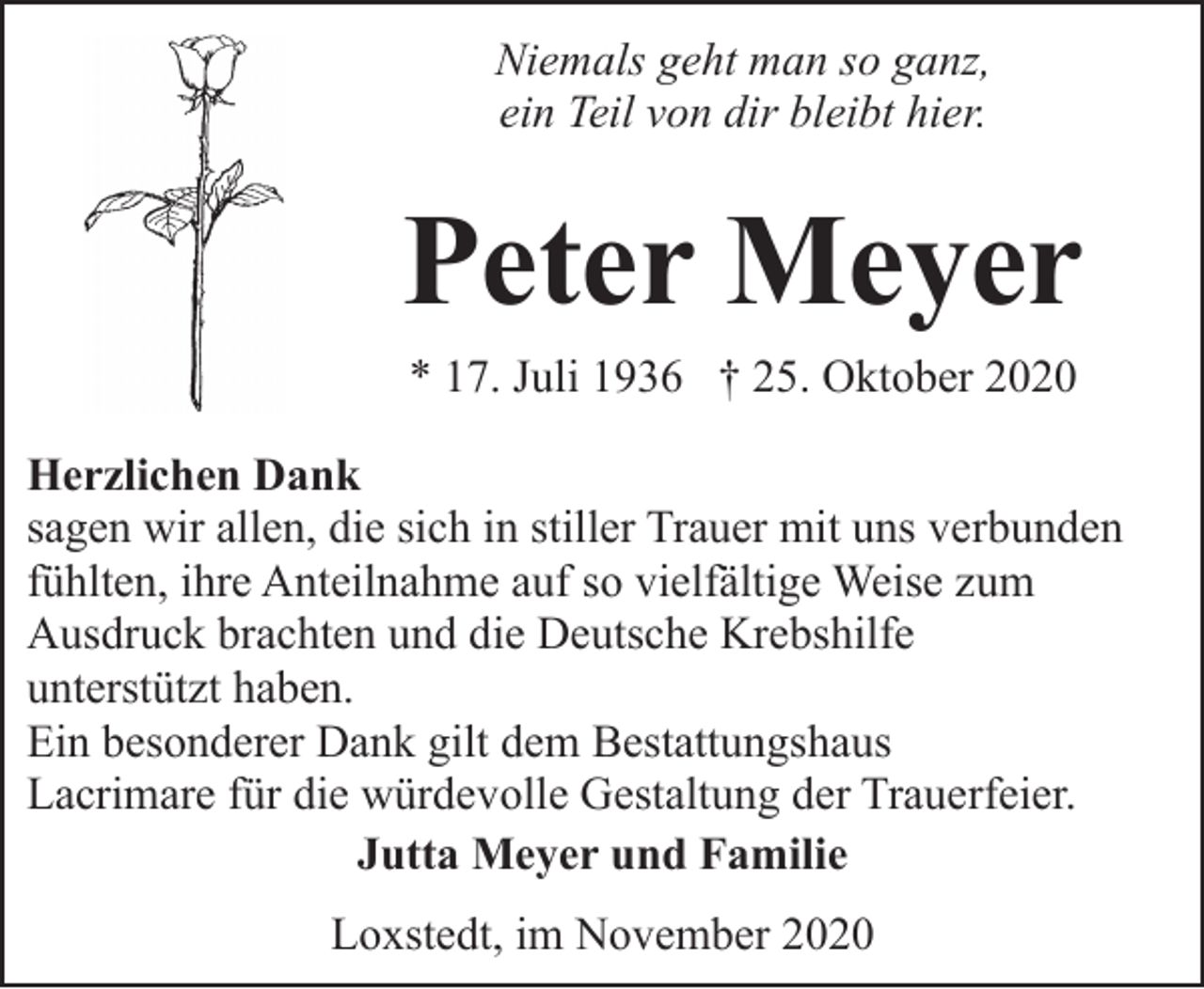 <p>Niemals geht man so ganz,<br />ein Teil von dir bleibt hier.</p><p>Peter Meyer<br />* 17. Juli 1936 † 25. Oktober 2020</p><p>Herzlichen Dank<br />sagen wir allen, die sich in stiller Trauer mit uns verbunden<br />fühlten, ihre Anteilnahme auf so vielfältige Weise zum<br />Ausdruck brachten und die Deutsche Krebshilfe<br />unterstützt haben.<br />Ein besonderer Dank gilt dem Bestattungshaus<br />Lacrimare für die würdevolle Gestaltung der Trauerfeier.<br />Jutta Meyer und Familie<br />Loxstedt, im November 2020</p>