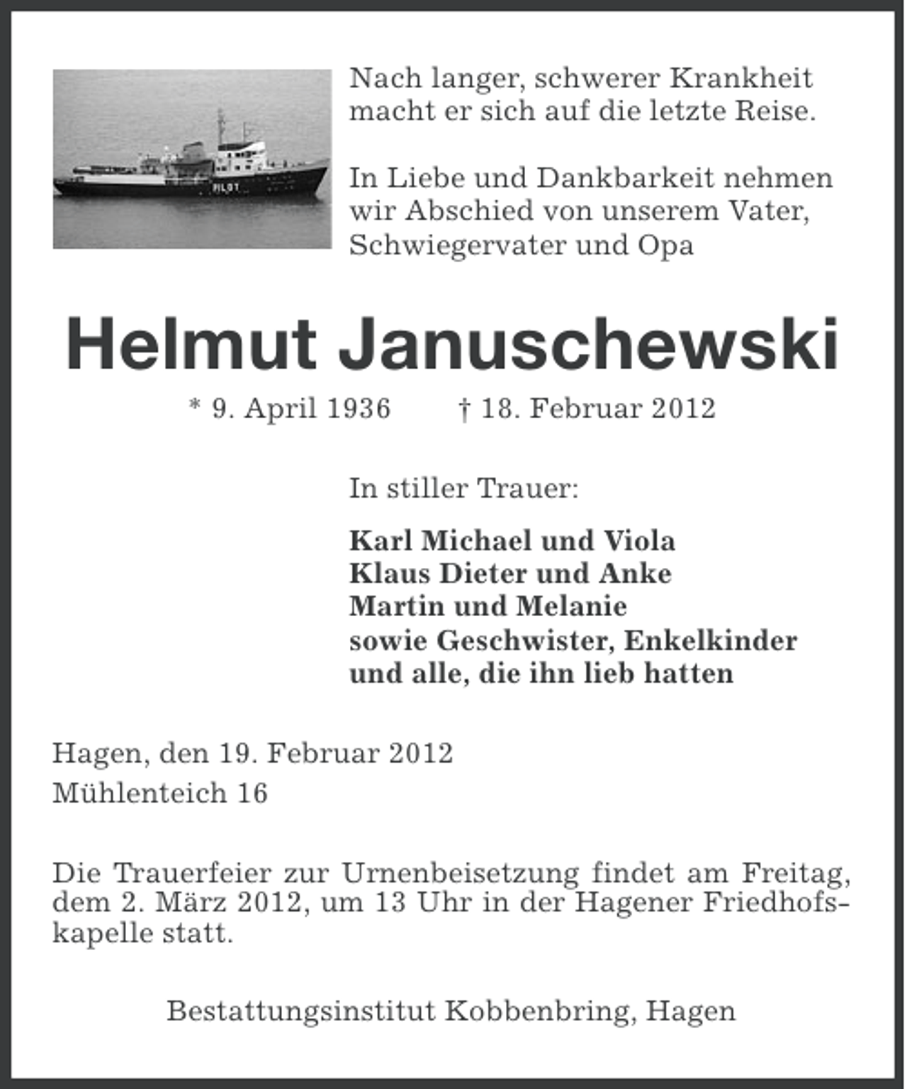 <p>Nach langer, schwerer Krankheit<br />macht er sich auf die letzte Reise.<br />In Liebe und Dankbarkeit nehmen<br />wir Abschied von unserem Vater,<br />Schwiegervater und Opa</p><p>Helmut Januschewski<br />* 9. April 1936</p><p>† 18. Februar 2012</p><p>In stiller Trauer:<br />Karl Michael und Viola<br />Klaus Dieter und Anke<br />Martin und Melanie<br />sowie Geschwister, Enkelkinder<br />und alle, die ihn lieb hatten<br />Hagen, den 19. Februar 2012<br />Mühlenteich 16<br />Die Trauerfeier zur Urnenbeisetzung findet am Freitag,<br />dem 2. März 2012, um 13 Uhr in der Hagener Friedhofskapelle statt.<br />Bestattungsinstitut Kobbenbring, Hagen</p>