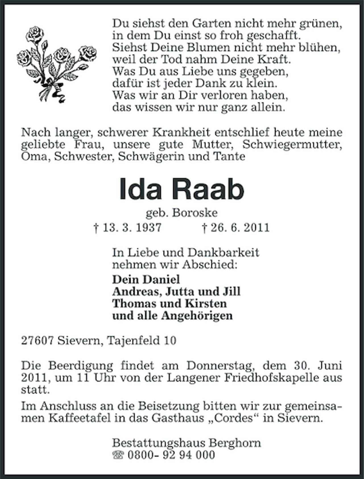 <p>Du siehst den Garten nicht mehr grünen, in dem Du einst so froh geschafft. Siehst Deine Blumen nicht mehr blühen, weil der Tod nahm Deine Kraft. Was Du aus Liebe uns gegeben, dafür ist jeder Dank zu klein. Was wir an Dir verloren haben, das wissen wir nur ganz allein. Nach langer, schwerer Krankheit entschlief heute meine geliebte Frau, unsere gute Mutter, Schwiegermutter, Oma, Schwester, Schwägerin und Tante</p><p>Ida Raab<br />geb. Boroske † 13. 3. 1937 † 26. 6. 2011 In Liebe und Dankbarkeit nehmen wir Abschied: Dein Daniel Andreas, Jutta und Jill Thomas und Kirsten und alle Angehörigen 27607 Sievern, Tajenfeld 10 Die Beerdigung findet am Donnerstag, dem 30. Juni 2011, um 11 Uhr von der Langener Friedhofskapelle aus statt. Im Anschluss an die Beisetzung bitten wir zur gemeinsamen Kaffeetafel in das Gasthaus „Cordes“ in Sievern. Bestattungshaus Berghorn 0800- 92 94 000</p>