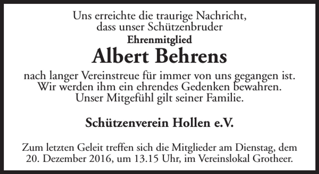 <p>Uns erreichte die traurige Nachricht,<br />dass unser Schützenbruder<br />Ehrenmitglied</p><p>Albert Behrens</p><p>nach langer Vereinstreue für immer von uns gegangen ist.<br />Wir werden ihm ein ehrendes Gedenken bewahren.<br />Unser Mitgefühl gilt seiner Familie.</p><p>Schützenverein Hollen e.V.<br />Zum letzten Geleit treffen sich die Mitglieder am Dienstag, dem<br />20. Dezember 2016, um 13.15 Uhr, im Vereinslokal Grotheer.</p>