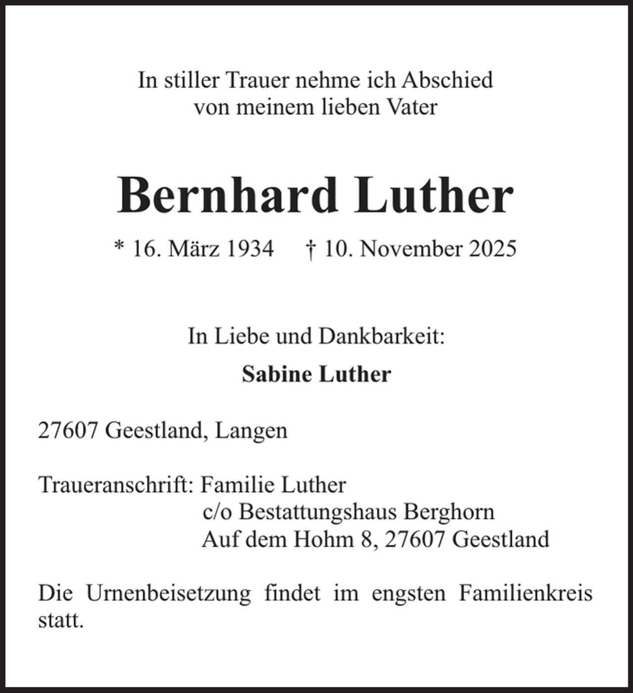 <p>In stiller Trauer nehme ich Abschied<br />von meinem lieben Vater</p><p>Bernhard Luther<br />* 16. März 1934</p><p>† 10. November 2025</p><p>In Liebe und Dankbarkeit:<br />Sabine Luther<br />27607 Geestland, Langen<br />Traueranschrift: Familie Luther<br />c/o Bestattungshaus Berghorn<br />Auf dem Hohm 8, 27607 Geestland<br />Die Urnenbeisetzung findet im engsten Familienkreis<br />statt.</p>