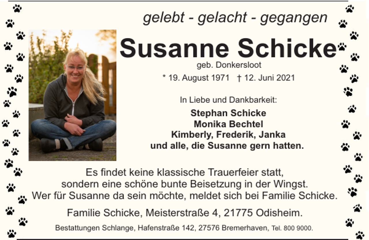 <p>gelebt - gelacht - gegangen</p><p>Susanne Schicke<br />geb. Donkersloot</p><p>* 19. August 1971 † 12. Juni 2021<br />In Liebe und Dankbarkeit:</p><p>Stephan Schicke<br />Monika Bechtel<br />Kimberly, Frederik, Janka<br />und alle, die Susanne gern hatten.</p><p>Es findet keine klassische Trauerfeier statt,<br />sondern eine schöne bunte Beisetzung in der Wingst.<br />Wer für Susanne da sein möchte, meldet sich bei Familie Schicke.<br />Familie Schicke, Meisterstraße 4, 21775 Odisheim.<br />Bestattungen Schlange, Hafenstraße 142, 27576 Bremerhaven, Tel. 800 9000.</p>