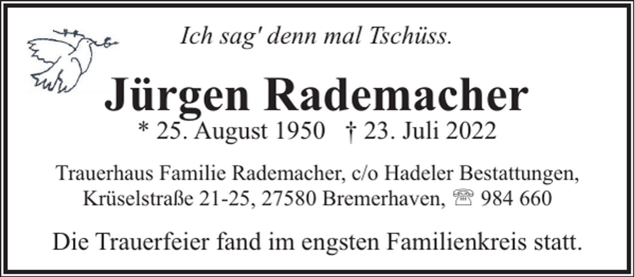<p>Ich sag' denn mal Tschüss.</p><p>Jürgen Rademacher<br />* 25. August 1950 † 23. Juli 2022</p><p>Trauerhaus Familie Rademacher, c/o Hadeler Bestattungen,<br />Krüselstraße 21-25, 27580 Bremerhaven, ' 984 660</p><p>Die Trauerfeier fand im engsten Familienkreis statt.</p>